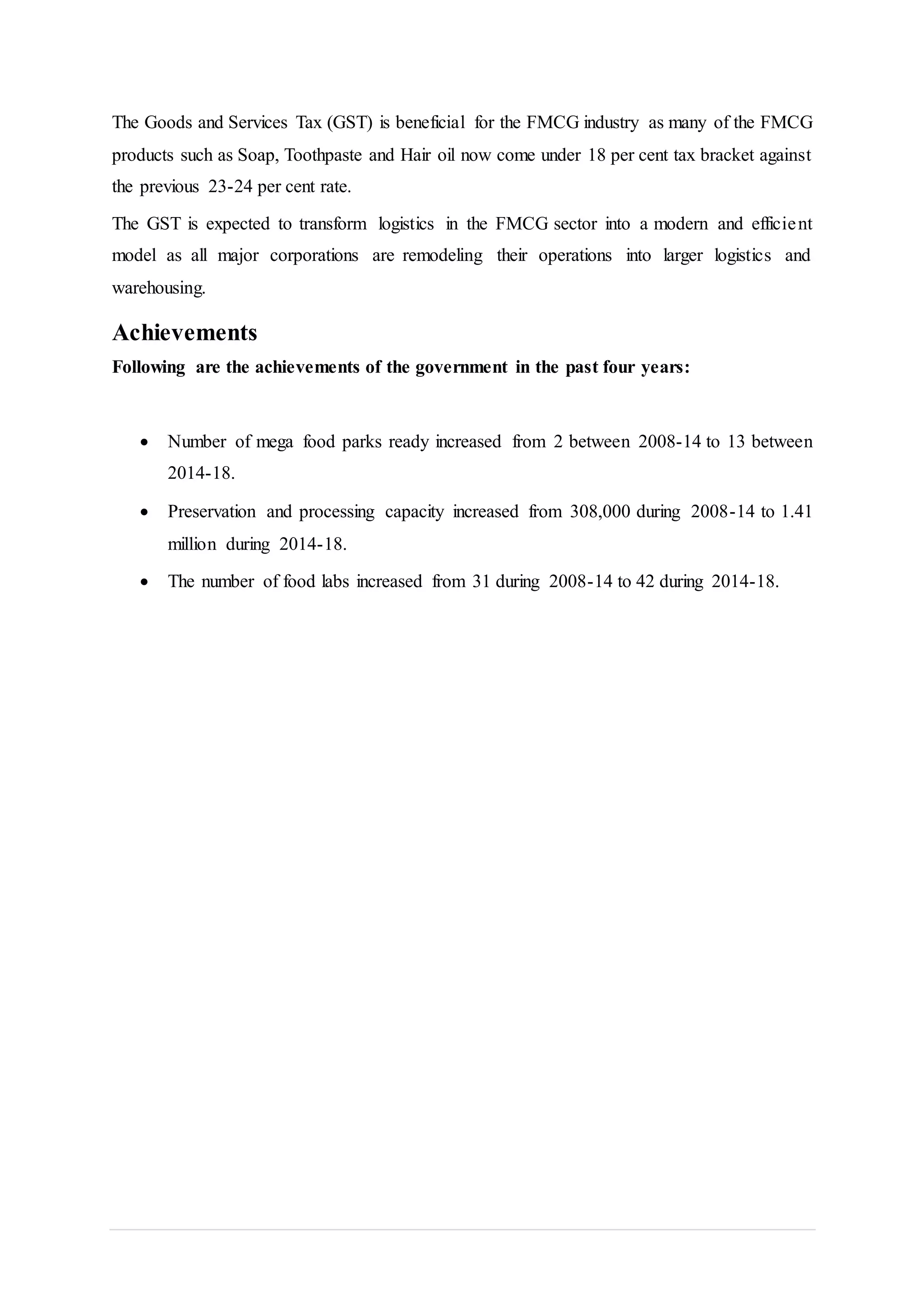 The Goods and Services Tax (GST) is beneficial for the FMCG industry as many of the FMCG
products such as Soap, Toothpaste and Hair oil now come under 18 per cent tax bracket against
the previous 23-24 per cent rate.
The GST is expected to transform logistics in the FMCG sector into a modern and efficient
model as all major corporations are remodeling their operations into larger logistics and
warehousing.
Achievements
Following are the achievements of the government in the past four years:
 Number of mega food parks ready increased from 2 between 2008-14 to 13 between
2014-18.
 Preservation and processing capacity increased from 308,000 during 2008-14 to 1.41
million during 2014-18.
 The number of food labs increased from 31 during 2008-14 to 42 during 2014-18.
 