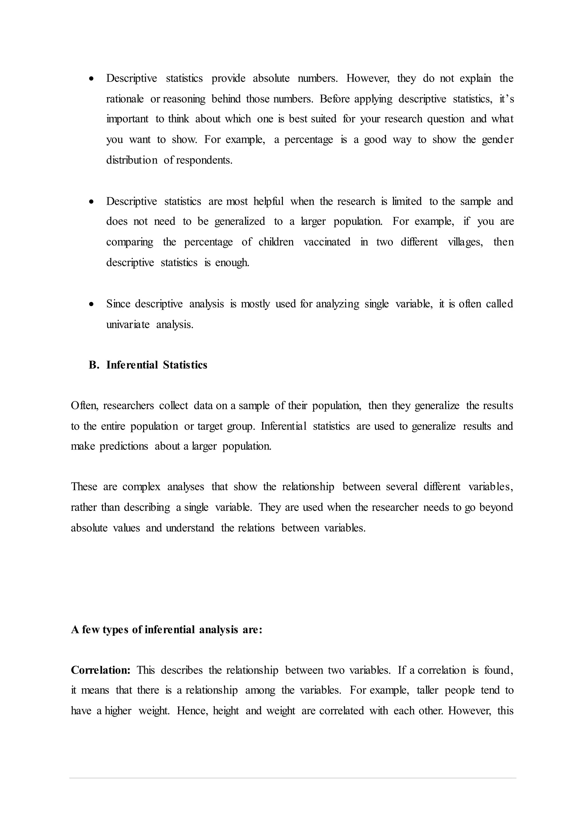  Descriptive statistics provide absolute numbers. However, they do not explain the
rationale or reasoning behind those numbers. Before applying descriptive statistics, it’s
important to think about which one is best suited for your research question and what
you want to show. For example, a percentage is a good way to show the gender
distribution of respondents.
 Descriptive statistics are most helpful when the research is limited to the sample and
does not need to be generalized to a larger population. For example, if you are
comparing the percentage of children vaccinated in two different villages, then
descriptive statistics is enough.
 Since descriptive analysis is mostly used for analyzing single variable, it is often called
univariate analysis.
B. Inferential Statistics
Often, researchers collect data on a sample of their population, then they generalize the results
to the entire population or target group. Inferential statistics are used to generalize results and
make predictions about a larger population.
These are complex analyses that show the relationship between several different variables,
rather than describing a single variable. They are used when the researcher needs to go beyond
absolute values and understand the relations between variables.
A few types of inferential analysis are:
Correlation: This describes the relationship between two variables. If a correlation is found,
it means that there is a relationship among the variables. For example, taller people tend to
have a higher weight. Hence, height and weight are correlated with each other. However, this
 