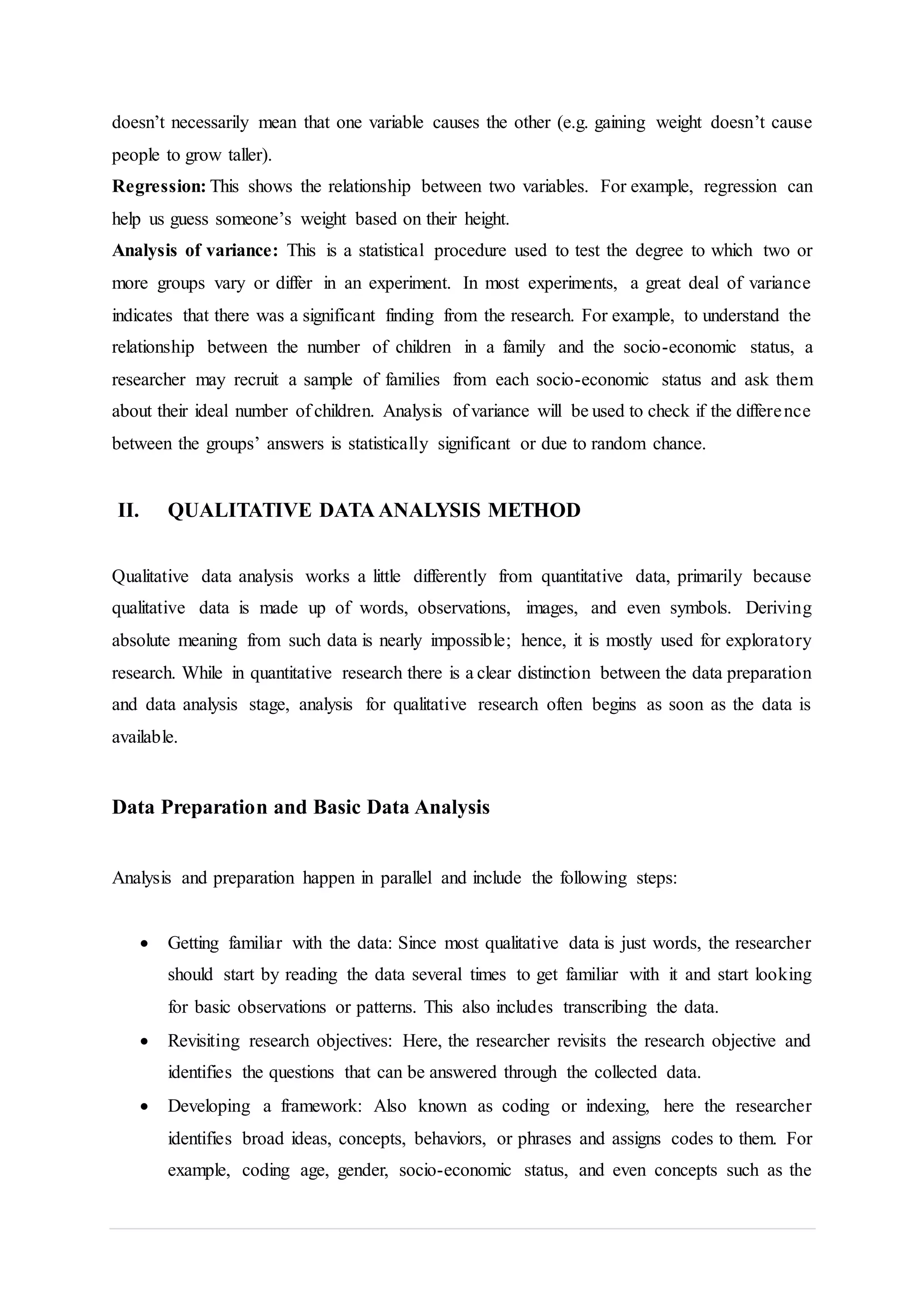 doesn’t necessarily mean that one variable causes the other (e.g. gaining weight doesn’t cause
people to grow taller).
Regression: This shows the relationship between two variables. For example, regression can
help us guess someone’s weight based on their height.
Analysis of variance: This is a statistical procedure used to test the degree to which two or
more groups vary or differ in an experiment. In most experiments, a great deal of variance
indicates that there was a significant finding from the research. For example, to understand the
relationship between the number of children in a family and the socio-economic status, a
researcher may recruit a sample of families from each socio-economic status and ask them
about their ideal number of children. Analysis of variance will be used to check if the difference
between the groups’ answers is statistically significant or due to random chance.
II. QUALITATIVE DATA ANALYSIS METHOD
Qualitative data analysis works a little differently from quantitative data, primarily because
qualitative data is made up of words, observations, images, and even symbols. Deriving
absolute meaning from such data is nearly impossible; hence, it is mostly used for exploratory
research. While in quantitative research there is a clear distinction between the data preparation
and data analysis stage, analysis for qualitative research often begins as soon as the data is
available.
Data Preparation and Basic Data Analysis
Analysis and preparation happen in parallel and include the following steps:
 Getting familiar with the data: Since most qualitative data is just words, the researcher
should start by reading the data several times to get familiar with it and start looking
for basic observations or patterns. This also includes transcribing the data.
 Revisiting research objectives: Here, the researcher revisits the research objective and
identifies the questions that can be answered through the collected data.
 Developing a framework: Also known as coding or indexing, here the researcher
identifies broad ideas, concepts, behaviors, or phrases and assigns codes to them. For
example, coding age, gender, socio-economic status, and even concepts such as the
 