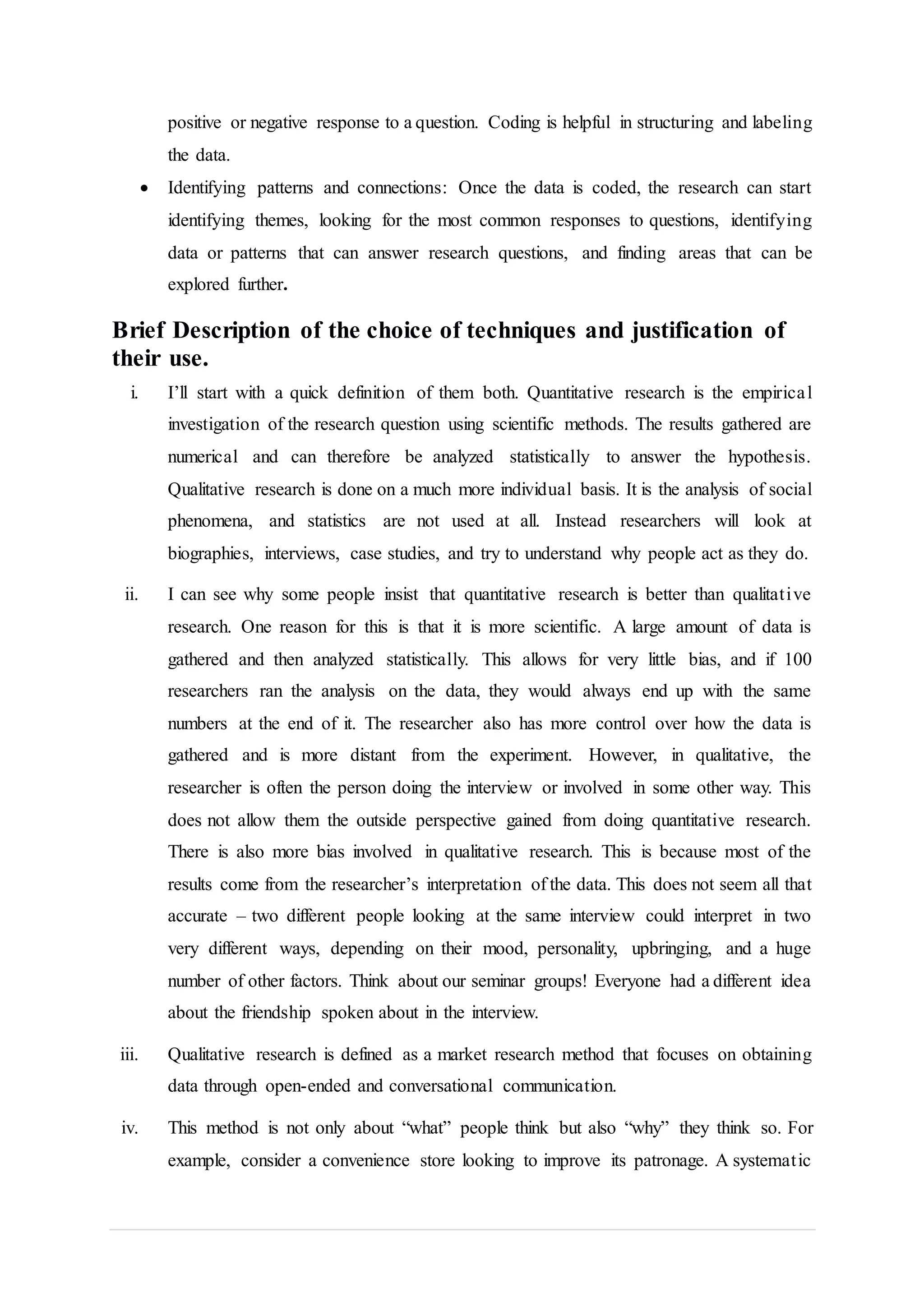 positive or negative response to a question. Coding is helpful in structuring and labeling
the data.
 Identifying patterns and connections: Once the data is coded, the research can start
identifying themes, looking for the most common responses to questions, identifying
data or patterns that can answer research questions, and finding areas that can be
explored further.
Brief Description of the choice of techniques and justification of
their use.
i. I’ll start with a quick definition of them both. Quantitative research is the empirical
investigation of the research question using scientific methods. The results gathered are
numerical and can therefore be analyzed statistically to answer the hypothesis.
Qualitative research is done on a much more individual basis. It is the analysis of social
phenomena, and statistics are not used at all. Instead researchers will look at
biographies, interviews, case studies, and try to understand why people act as they do.
ii. I can see why some people insist that quantitative research is better than qualitative
research. One reason for this is that it is more scientific. A large amount of data is
gathered and then analyzed statistically. This allows for very little bias, and if 100
researchers ran the analysis on the data, they would always end up with the same
numbers at the end of it. The researcher also has more control over how the data is
gathered and is more distant from the experiment. However, in qualitative, the
researcher is often the person doing the interview or involved in some other way. This
does not allow them the outside perspective gained from doing quantitative research.
There is also more bias involved in qualitative research. This is because most of the
results come from the researcher’s interpretation of the data. This does not seem all that
accurate – two different people looking at the same interview could interpret in two
very different ways, depending on their mood, personality, upbringing, and a huge
number of other factors. Think about our seminar groups! Everyone had a different idea
about the friendship spoken about in the interview.
iii. Qualitative research is defined as a market research method that focuses on obtaining
data through open-ended and conversational communication.
iv. This method is not only about “what” people think but also “why” they think so. For
example, consider a convenience store looking to improve its patronage. A systematic
 