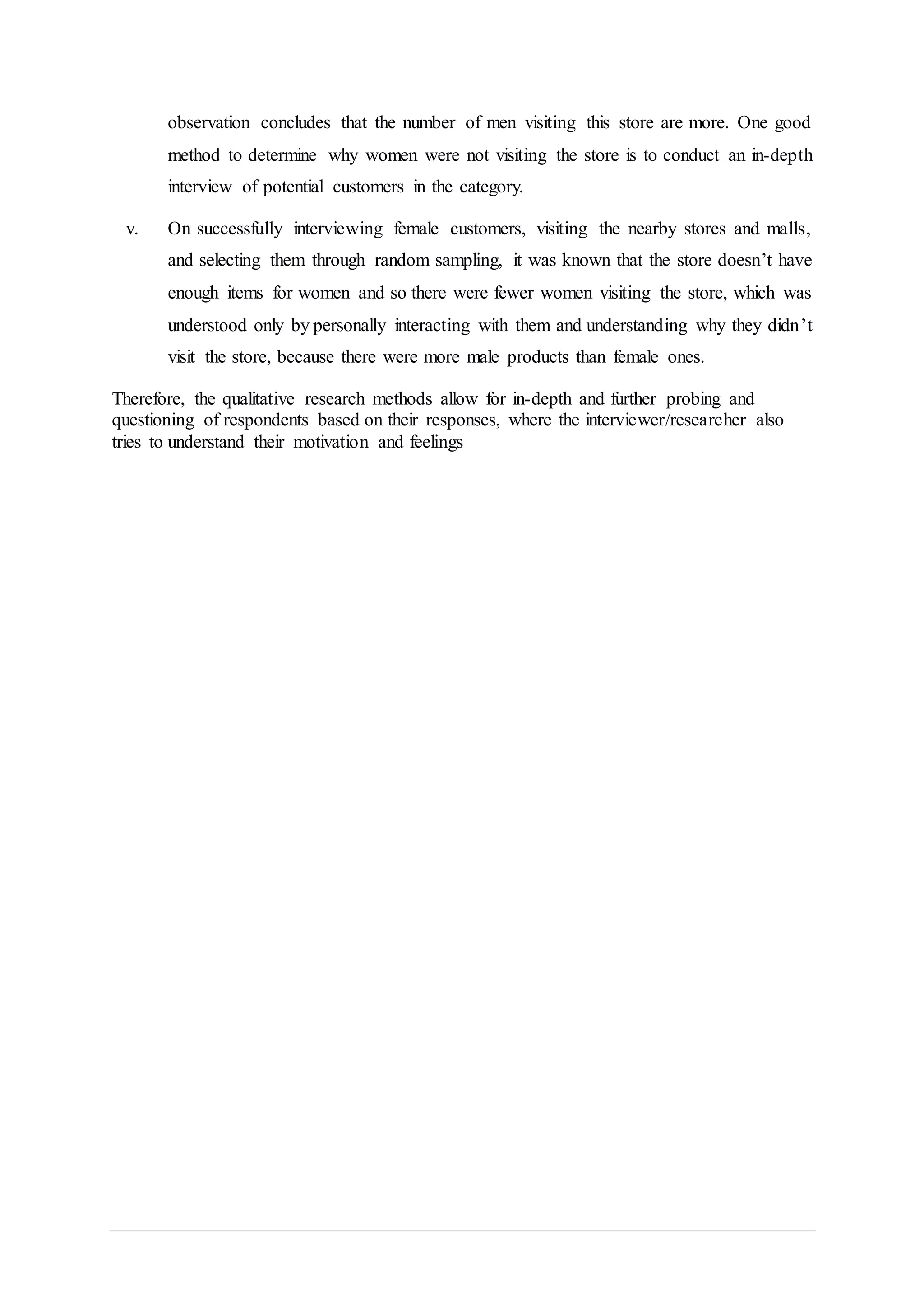observation concludes that the number of men visiting this store are more. One good
method to determine why women were not visiting the store is to conduct an in-depth
interview of potential customers in the category.
v. On successfully interviewing female customers, visiting the nearby stores and malls,
and selecting them through random sampling, it was known that the store doesn’t have
enough items for women and so there were fewer women visiting the store, which was
understood only by personally interacting with them and understanding why they didn’t
visit the store, because there were more male products than female ones.
Therefore, the qualitative research methods allow for in-depth and further probing and
questioning of respondents based on their responses, where the interviewer/researcher also
tries to understand their motivation and feelings
 