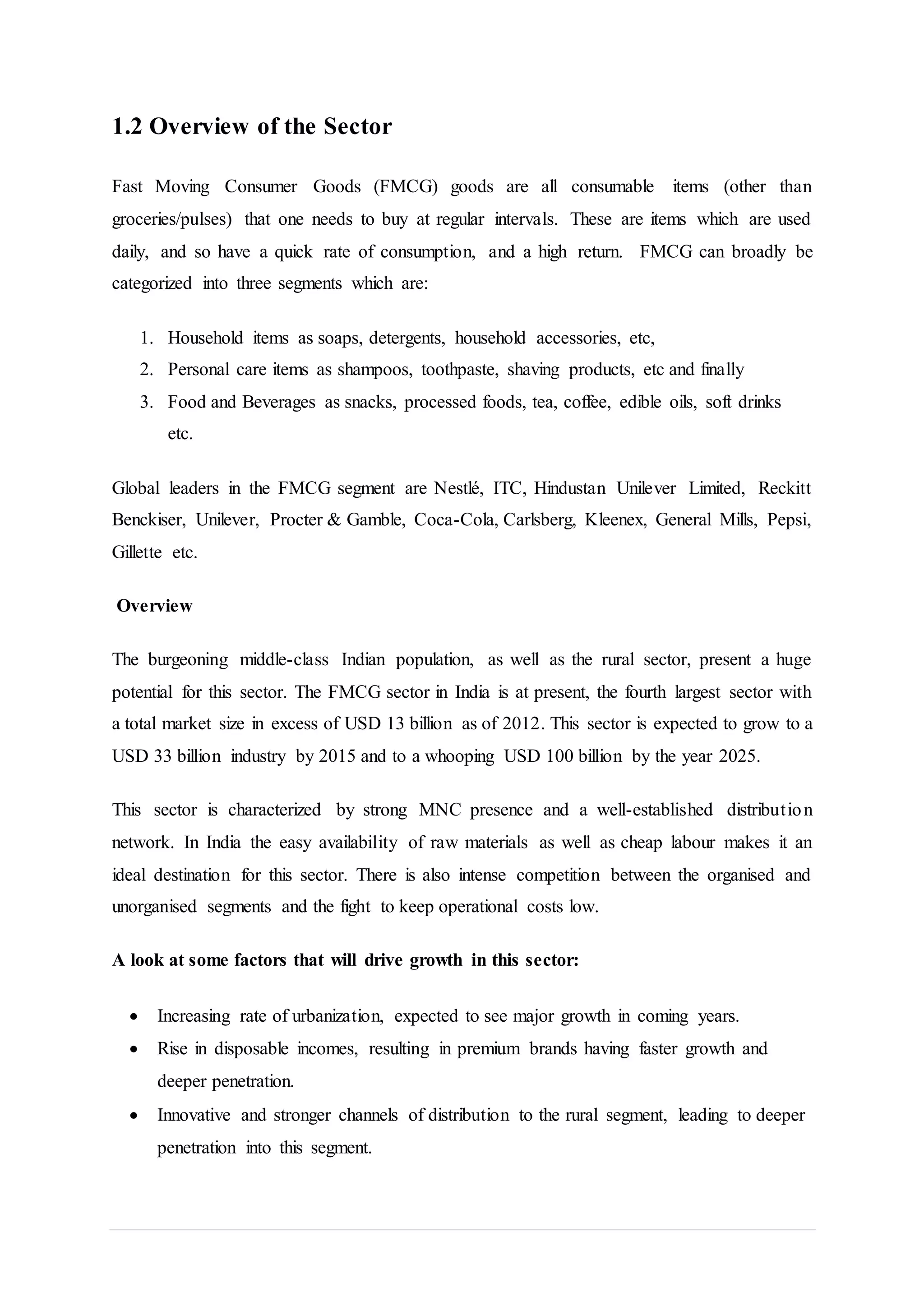 1.2 Overview of the Sector
Fast Moving Consumer Goods (FMCG) goods are all consumable items (other than
groceries/pulses) that one needs to buy at regular intervals. These are items which are used
daily, and so have a quick rate of consumption, and a high return. FMCG can broadly be
categorized into three segments which are:
1. Household items as soaps, detergents, household accessories, etc,
2. Personal care items as shampoos, toothpaste, shaving products, etc and finally
3. Food and Beverages as snacks, processed foods, tea, coffee, edible oils, soft drinks
etc.
Global leaders in the FMCG segment are Nestlé, ITC, Hindustan Unilever Limited, Reckitt
Benckiser, Unilever, Procter & Gamble, Coca-Cola, Carlsberg, Kleenex, General Mills, Pepsi,
Gillette etc.
Overview
The burgeoning middle-class Indian population, as well as the rural sector, present a huge
potential for this sector. The FMCG sector in India is at present, the fourth largest sector with
a total market size in excess of USD 13 billion as of 2012. This sector is expected to grow to a
USD 33 billion industry by 2015 and to a whooping USD 100 billion by the year 2025.
This sector is characterized by strong MNC presence and a well-established distribution
network. In India the easy availability of raw materials as well as cheap labour makes it an
ideal destination for this sector. There is also intense competition between the organised and
unorganised segments and the fight to keep operational costs low.
A look at some factors that will drive growth in this sector:
 Increasing rate of urbanization, expected to see major growth in coming years.
 Rise in disposable incomes, resulting in premium brands having faster growth and
deeper penetration.
 Innovative and stronger channels of distribution to the rural segment, leading to deeper
penetration into this segment.
 