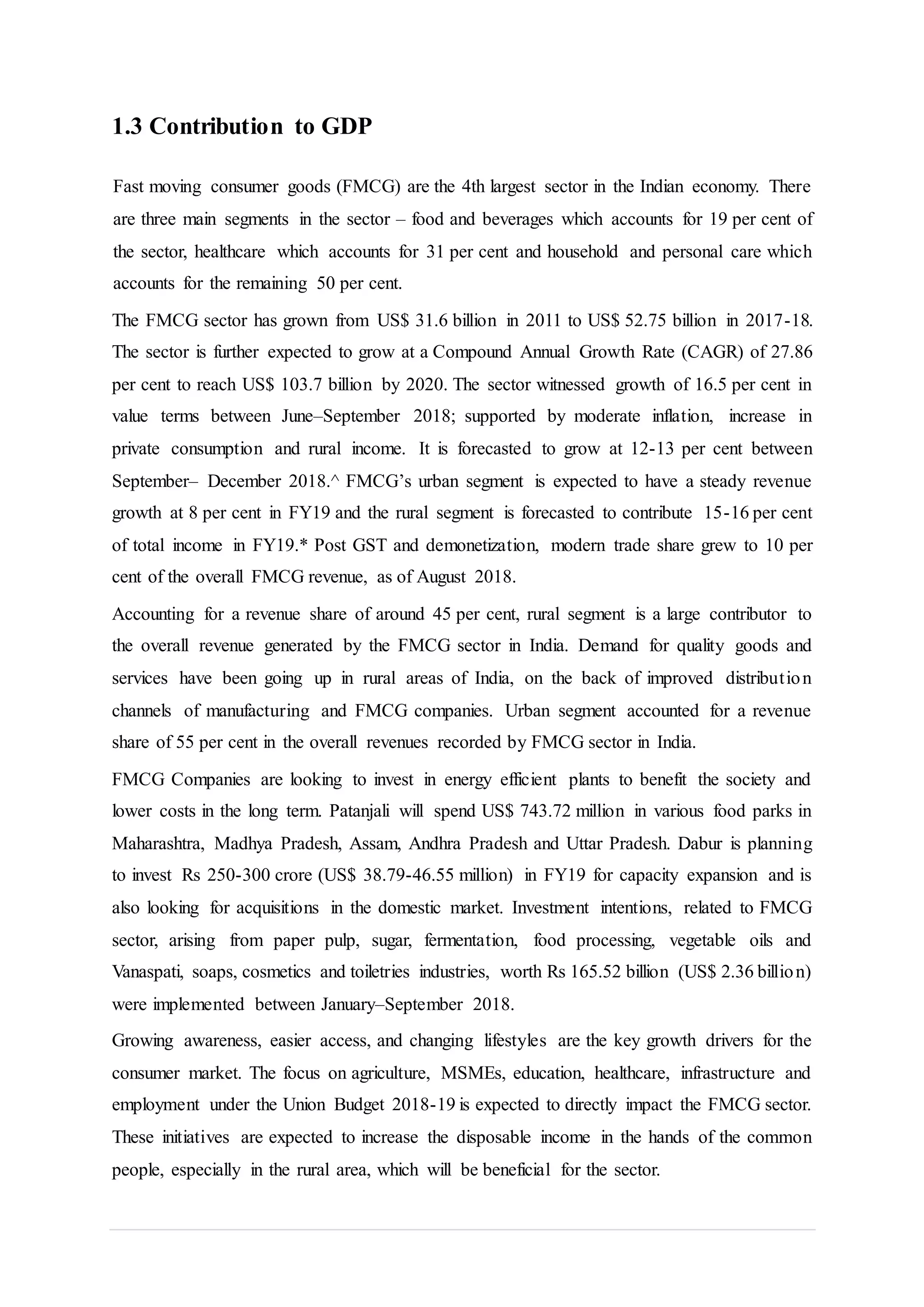 1.3 Contribution to GDP
Fast moving consumer goods (FMCG) are the 4th largest sector in the Indian economy. There
are three main segments in the sector – food and beverages which accounts for 19 per cent of
the sector, healthcare which accounts for 31 per cent and household and personal care which
accounts for the remaining 50 per cent.
The FMCG sector has grown from US$ 31.6 billion in 2011 to US$ 52.75 billion in 2017-18.
The sector is further expected to grow at a Compound Annual Growth Rate (CAGR) of 27.86
per cent to reach US$ 103.7 billion by 2020. The sector witnessed growth of 16.5 per cent in
value terms between June–September 2018; supported by moderate inflation, increase in
private consumption and rural income. It is forecasted to grow at 12-13 per cent between
September– December 2018.^ FMCG’s urban segment is expected to have a steady revenue
growth at 8 per cent in FY19 and the rural segment is forecasted to contribute 15-16 per cent
of total income in FY19.* Post GST and demonetization, modern trade share grew to 10 per
cent of the overall FMCG revenue, as of August 2018.
Accounting for a revenue share of around 45 per cent, rural segment is a large contributor to
the overall revenue generated by the FMCG sector in India. Demand for quality goods and
services have been going up in rural areas of India, on the back of improved distribution
channels of manufacturing and FMCG companies. Urban segment accounted for a revenue
share of 55 per cent in the overall revenues recorded by FMCG sector in India.
FMCG Companies are looking to invest in energy efficient plants to benefit the society and
lower costs in the long term. Patanjali will spend US$ 743.72 million in various food parks in
Maharashtra, Madhya Pradesh, Assam, Andhra Pradesh and Uttar Pradesh. Dabur is planning
to invest Rs 250-300 crore (US$ 38.79-46.55 million) in FY19 for capacity expansion and is
also looking for acquisitions in the domestic market. Investment intentions, related to FMCG
sector, arising from paper pulp, sugar, fermentation, food processing, vegetable oils and
Vanaspati, soaps, cosmetics and toiletries industries, worth Rs 165.52 billion (US$ 2.36 billion)
were implemented between January–September 2018.
Growing awareness, easier access, and changing lifestyles are the key growth drivers for the
consumer market. The focus on agriculture, MSMEs, education, healthcare, infrastructure and
employment under the Union Budget 2018-19 is expected to directly impact the FMCG sector.
These initiatives are expected to increase the disposable income in the hands of the common
people, especially in the rural area, which will be beneficial for the sector.
 
