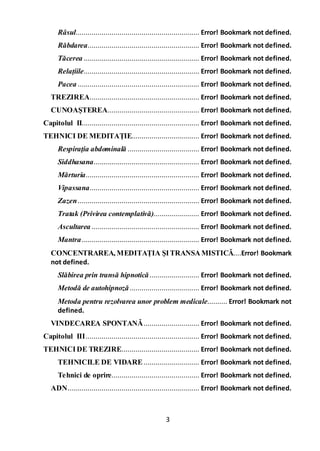 3
Râsul.............................................................. Error! Bookmark not defined.
Răbdarea........................................................ Error! Bookmark not defined.
Tăcerea .......................................................... Error! Bookmark not defined.
Relațiile.......................................................... Error! Bookmark not defined.
Pacea ............................................................. Error! Bookmark not defined.
TREZIREA....................................................... Error! Bookmark not defined.
CUNOAȘTEREA.............................................. Error! Bookmark not defined.
Capitolul II........................................................... Error! Bookmark not defined.
TEHNICI DE MEDITAŢIE.................................. Error! Bookmark not defined.
Respiraţia abdominală .................................... Error! Bookmark not defined.
Siddhasana..................................................... Error! Bookmark not defined.
Mărturia......................................................... Error! Bookmark not defined.
Vipassana....................................................... Error! Bookmark not defined.
Zazen............................................................. Error! Bookmark not defined.
Tratak (Privirea contemplativă)....................... Error! Bookmark not defined.
Ascultarea ...................................................... Error! Bookmark not defined.
Mantra........................................................... Error! Bookmark not defined.
CONCENTRAREA, MEDITAȚIA ŞITRANSAMISTICĂ....Error! Bookmark
not defined.
Slăbirea prin transă hipnotică......................... Error! Bookmark not defined.
Metodă de autohipnoză................................... Error! Bookmark not defined.
Metoda pentru rezolvarea unor problem medicale.......... Error! Bookmark not
defined.
VINDECAREA SPONTANĂ............................ Error! Bookmark not defined.
Capitolul III......................................................... Error! Bookmark not defined.
TEHNICIDE TREZIRE....................................... Error! Bookmark not defined.
TEHNICILE DE VIDARE............................ Error! Bookmark not defined.
Tehnici de oprire............................................ Error! Bookmark not defined.
ADN.................................................................. Error! Bookmark not defined.
 