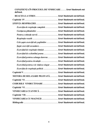 4
CONȘTIENȚA ÎN PROCESUL DE VINDECARE......... Error! Bookmark not
defined.
REACȚIALA STRES....................................... Error! Bookmark not defined.
Capitolul IV......................................................... Error! Bookmark not defined.
ȘTIINȚA RESPIRAȚIEI...................................... Error! Bookmark not defined.
Exerciţiu de respiraţia completă...................... Error! Bookmark not defined.
Curăţarea plămânilor ..................................... Error! Bookmark not defined.
Pentru a stimula nervii.................................... Error! Bookmark not defined.
Respiraţia vocală ............................................ Error! Bookmark not defined.
Cele şapte exerciţii ale yoghinilor.................... Error! Bookmark not defined.
Şapte exerciţii secundare................................. Error! Bookmark not defined.
Exerciţiul de respiraţie ritmică ........................ Error! Bookmark not defined.
Exercițiul de a distribui prana......................... Error! Bookmark not defined.
Exercițiul pentru a alunga durerea.................. Error! Bookmark not defined.
Exercițiul pentru circulaţie ............................. Error! Bookmark not defined.
Exercitiul pentru a vă vindeca singur .............. Error! Bookmark not defined.
Exercițiu de respirație psihică ......................... Error! Bookmark not defined.
Capitolul V............................................................ Error! Bookmark not defined.
METODA DE RELAXARE PILOTATĂ.............. Error! Bookmark not defined.
Capitolul VI ......................................................... Error! Bookmark not defined.
CODURILE VINDECĂTOARE.......................... Error! Bookmark not defined.
Capitolul VI ......................................................... Error! Bookmark not defined.
VINDECAREA CUANTICĂ................................ Error! Bookmark not defined.
Capitolul VII........................................................ Error! Bookmark not defined.
VINDECAREA CUMAGNEŢI............................ Error! Bookmark not defined.
Bibliografie ........................................................... Error! Bookmark not defined.
 