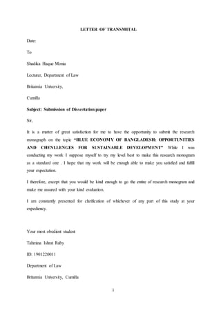 i
LETTER OF TRANSMITAL
Date:
To
Shadika Haque Monia
Lecturer, Department of Law
Britannia University,
Cumilla
Subject: Submission of Dissertation paper
Sir,
It is a matter of great satisfaction for me to have the opportunity to submit the research
monograph on the topic “BLUE ECONOMY OF BANGLADESH: OPPORTUNITIES
AND CHENLLENGES FOR SUSTAINABLE DEVELOPMENT” While I was
conducting my work I suppose myself to try my level best to make this research monogram
as a standard one . I hope that my work will be enough able to make you satisfied and fulfill
your expectation.
I therefore, except that you would be kind enough to go the entire of research monogram and
make me assured with your kind evaluation.
I am constantly presented for clarification of whichever of any part of this study at your
expediency.
Your most obedient student
Tahmina Ishrat Ruby
ID: 1901220011
Department of Law
Britannia University, Cumilla
 