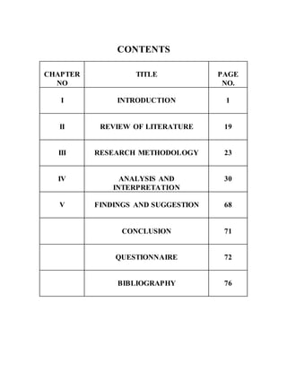CONTENTS
CHAPTER
NO
TITLE PAGE
NO.
I INTRODUCTION 1
II REVIEW OF LITERATURE 19
III RESEARCH METHODOLOGY 23
IV ANALYSIS AND
INTERPRETATION
30
V FINDINGS AND SUGGESTION 68
CONCLUSION 71
QUESTIONNAIRE 72
BIBLIOGRAPHY 76
 