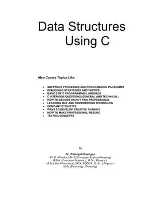 Data Structures 
Using C 
Also Covers Topics Like 
 SOFTWARE PROCESSES AND PROGRAMMING PARADIGMS 
 DEBUGGING STRATEGIES AND TACTICS 
 BASICS OF C PROGRAMMING LANGUAGE 
 C INTERVIEW QUESTIONS (GENERAL AND TECHNICAL) 
 HOW TO BECOME HIGHLY PAID PROFESSIONAL 
 LEARNING MAP AND REMEMBERING TECHNIQUES 
 COMPANY ETIQUETTE 
 WAYS TO DEVELOP CREATIVE THINKING 
 HOW TO MAKE PROFESSIONAL RESUME 
 TESTING CONCEPTS 
By 
Dr. Patanjali Kashyap 
Ph.D ( Physics ),Ph.D (Computer Science,Persuing) 
M.Phil ( Computer Science ) , M.Sc ( Physics ) , 
M.Sc.( Bio- Informatics), MCA, PGDCA , B. Sc. ( Physics ) 
M.Sc.(Pschology , Persuing),  