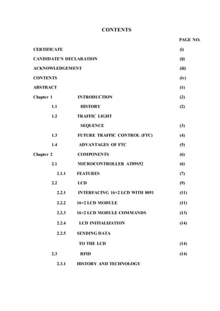 CONTENTS 
PAGE NO. 
CERTIFICATE (i) 
CANDIDATE’S DECLARATION (ii) 
ACKNOWLEDGEMENT (iii) 
CONTENTS (iv) 
ABSTRACT (1) 
Chapter 1 INTRODUCTION (2) 
1.1 HISTORY (2) 
1.2 TRAFFIC LIGHT 
SEQUENCE (3) 
1.3 FUTURE TRAFFIC CONTROL (FTC) (4) 
1.4 ADVANTAGES OF FTC (5) 
Chapter 2 COMPONENTS (6) 
2.1 MICROCONTROLLER AT89S52 (6) 
2.1.1 FEATURES (7) 
2.2 LCD (9) 
2.2.1 INTERFACING 16×2 LCD WITH 8051 (11) 
2.2.2 16×2 LCD MODULE (11) 
2.2.3 16×2 LCD MODULE COMMANDS (13) 
2.2.4 LCD INITIALIZATION (14) 
2.2.5 SENDING DATA 
TO THE LCD (14) 
2.3 RFID (14) 
2.3.1 HISTORY AND TECHNOLOGY 
 