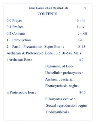 Great Events Which Moulded Life v
CONTENTS
0.0 Prayer 0. i-ii
0.1 Preface i - iv
0.2 Contents v - xiii
1 Introduction 1-2
2 Part I : Precambrian Super Eon : 3 -13
Archaean & Proterozoic Eons ( 3.5 Ba-542 Ma ) :
i Archaean Eon : 4-7
Beginning of Life-
Unicellular prokaryotes :
Archaea , bacteria ;
Photosynthesis begins.
ii Proterozoic Eon : 8-10
Eukaryotes evolve ;
Sexual reproduction begins
Endosymbiosis
 