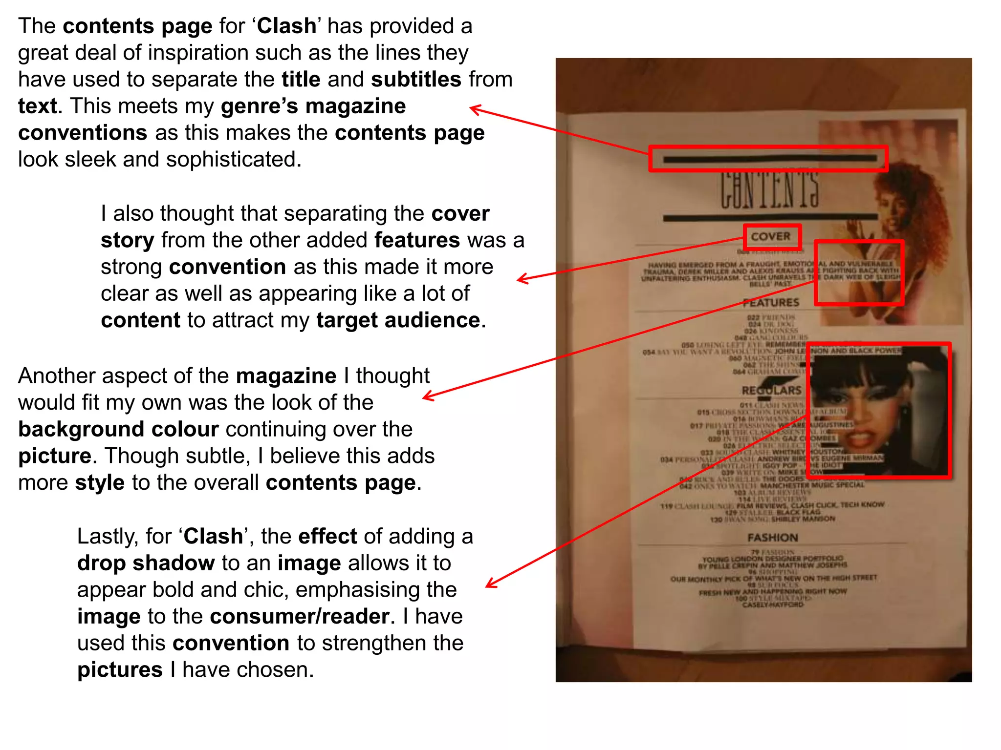 The contents page for ‘Clash’ has provided a
great deal of inspiration such as the lines they
have used to separate the title and subtitles from
text. This meets my genre’s magazine
conventions as this makes the contents page
look sleek and sophisticated.
I also thought that separating the cover
story from the other added features was a
strong convention as this made it more
clear as well as appearing like a lot of
content to attract my target audience.
Another aspect of the magazine I thought
would fit my own was the look of the
background colour continuing over the
picture. Though subtle, I believe this adds
more style to the overall contents page.
Lastly, for ‘Clash’, the effect of adding a
drop shadow to an image allows it to
appear bold and chic, emphasising the
image to the consumer/reader. I have
used this convention to strengthen the
pictures I have chosen.