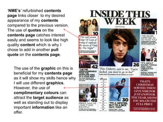 ‘NME’s’ refurbished contents
page links closer to my desired
appearance of my contents
compared to the previous version.
The use of quotes on the
contents page catches interest
easily and seems to look like high
quality content which is why I
chose to add in another pull
quote on the contents page.
The use of the graphic on this is
beneficial for my contents page
as it will show my skills hence why
I will use different graphics.
However, the use of
complimentary colours can
attract the target audience as
well as standing out to display
important information like an
offer.