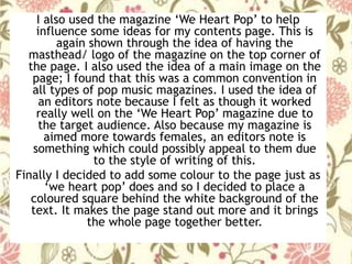 I also used the magazine ‘We Heart Pop’ to help
influence some ideas for my contents page. This is
again shown through the idea of having the
masthead/ logo of the magazine on the top corner of
the page. I also used the idea of a main image on the
page; I found that this was a common convention in
all types of pop music magazines. I used the idea of
an editors note because I felt as though it worked
really well on the ‘We Heart Pop’ magazine due to
the target audience. Also because my magazine is
aimed more towards females, an editors note is
something which could possibly appeal to them due
to the style of writing of this.
Finally I decided to add some colour to the page just as
‘we heart pop’ does and so I decided to place a
coloured square behind the white background of the
text. It makes the page stand out more and it brings
the whole page together better.
 
