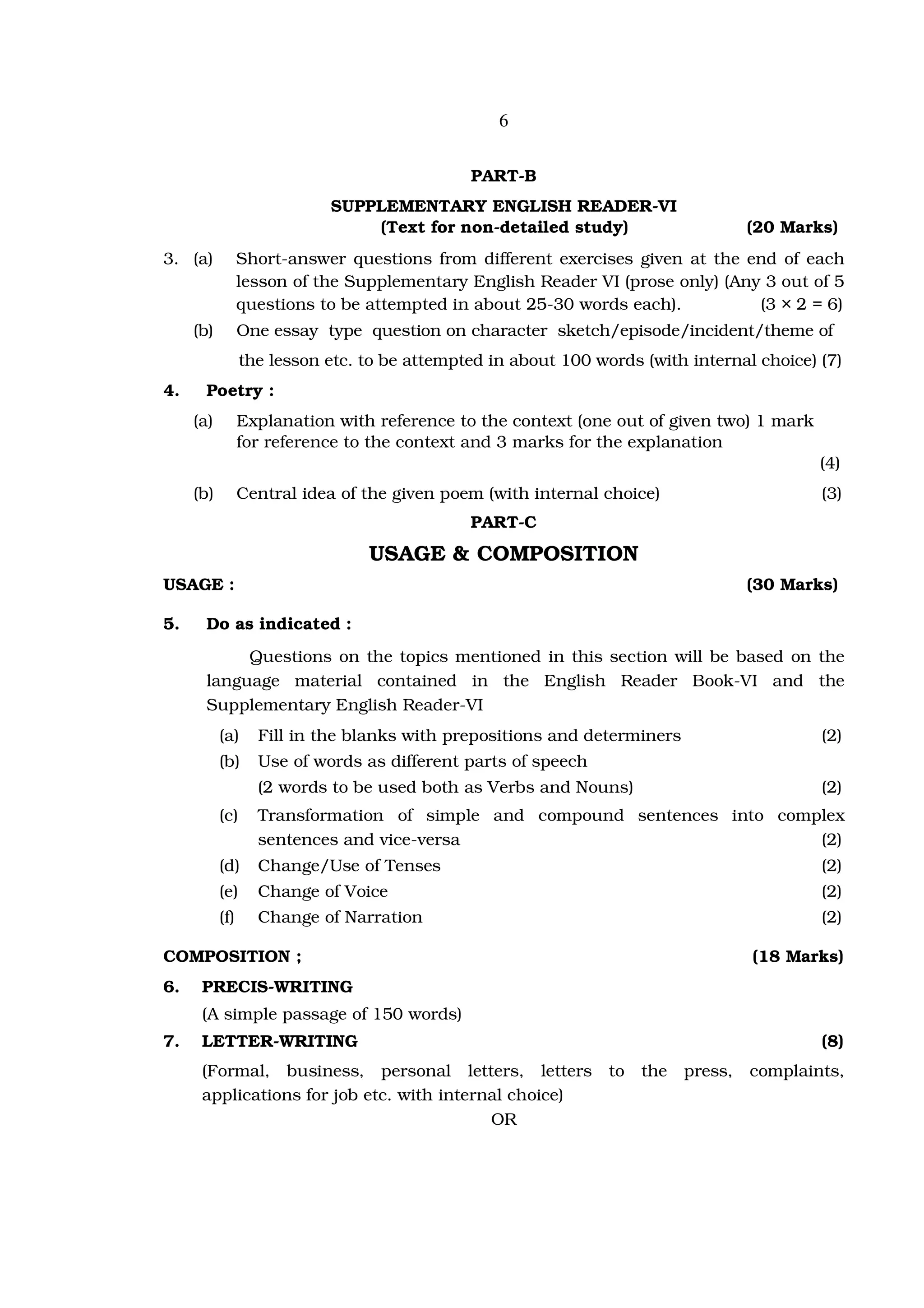 6


                                              PART-B
                            SUPPLEMENTARY ENGLISH READER-VI
                                (Text for non-detailed study)                       (20 Marks)
3. (a)           Short-answer questions from different exercises given at the end of each
                 lesson of the Supplementary English Reader VI (prose only) (Any 3 out of 5
                 questions to be attempted in about 25-30 words each).          (3 × 2 = 6)
     (b)         One essay type question on character sketch/episode/incident/theme of
                 the lesson etc. to be attempted in about 100 words (with internal choice) (7)
4.     Poetry :
     (a)         Explanation with reference to the context (one out of given two) 1 mark
                 for reference to the context and 3 marks for the explanation
                                                                                            (4)
     (b)         Central idea of the given poem (with internal choice)                      (3)
                                              PART-C
                                 USAGE & COMPOSITION
USAGE :                                                                             (30 Marks)

5.     Do as indicated :
            Questions on the topics mentioned in this section will be based on the
       language material contained in the English Reader Book-VI and the
       Supplementary English Reader-VI
           (a)     Fill in the blanks with prepositions and determiners                     (2)
           (b)     Use of words as different parts of speech
                   (2 words to be used both as Verbs and Nouns)                             (2)
           (c)     Transformation of simple and compound sentences into complex
                   sentences and vice-versa                                 (2)
           (d)     Change/Use of Tenses                                                     (2)
           (e)     Change of Voice                                                          (2)
           (f)     Change of Narration                                                      (2)

COMPOSITION ;                                                                       (18 Marks)
6.    PRECIS-WRITING
      (A simple passage of 150 words)
7.    LETTER-WRITING                                                                        (8)
      (Formal, business, personal letters, letters              to   the   press,   complaints,
      applications for job etc. with internal choice)
                                           OR
 