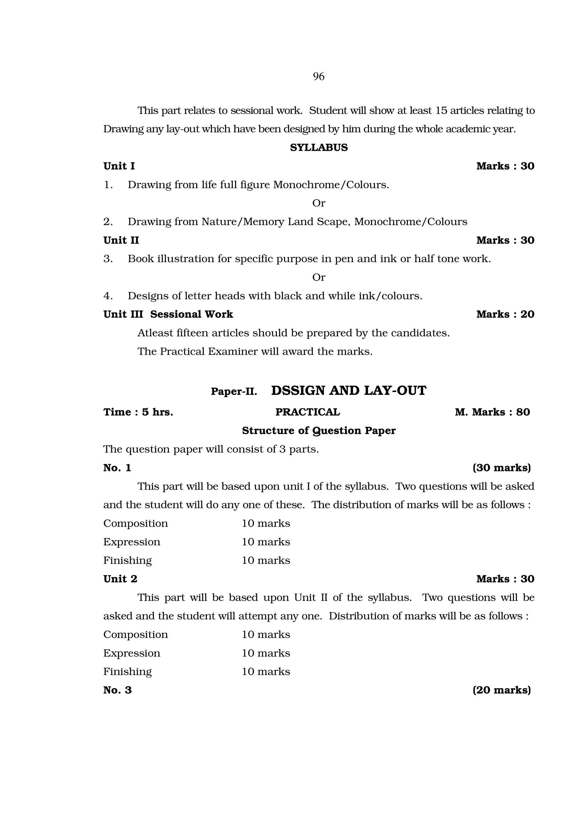 96

         This part relates to sessional work. Student will show at least 15 articles relating to
Drawing any lay-out which have been designed by him during the whole academic year.
                                          SYLLABUS
Unit I                                                                             Marks : 30
1.   Drawing from life full figure Monochrome/Colours.
                                               Or
2.   Drawing from Nature/Memory Land Scape, Monochrome/Colours
Unit II                                                                            Marks : 30
3.   Book illustration for specific purpose in pen and ink or half tone work.
                                               Or
4.   Designs of letter heads with black and while ink/colours.
Unit III Sessional Work                                                            Marks : 20
         Atleast fifteen articles should be prepared by the candidates.
         The Practical Examiner will award the marks.


                         Paper-II.    DSSIGN AND LAY-OUT
Time : 5 hrs.                          PRACTICAL                              M. Marks : 80
                               Structure of Question Paper
The question paper will consist of 3 parts.
No. 1                                                                             (30 marks)
         This part will be based upon unit I of the syllabus. Two questions will be asked
and the student will do any one of these. The distribution of marks will be as follows :
Composition                    10 marks
Expression                     10 marks
Finishing                      10 marks
Unit 2                                                                             Marks : 30
         This part will be based upon Unit II of the syllabus. Two questions will be
asked and the student will attempt any one. Distribution of marks will be as follows :
Composition                    10 marks
Expression                     10 marks
Finishing                      10 marks
No. 3                                                                             (20 marks)
 