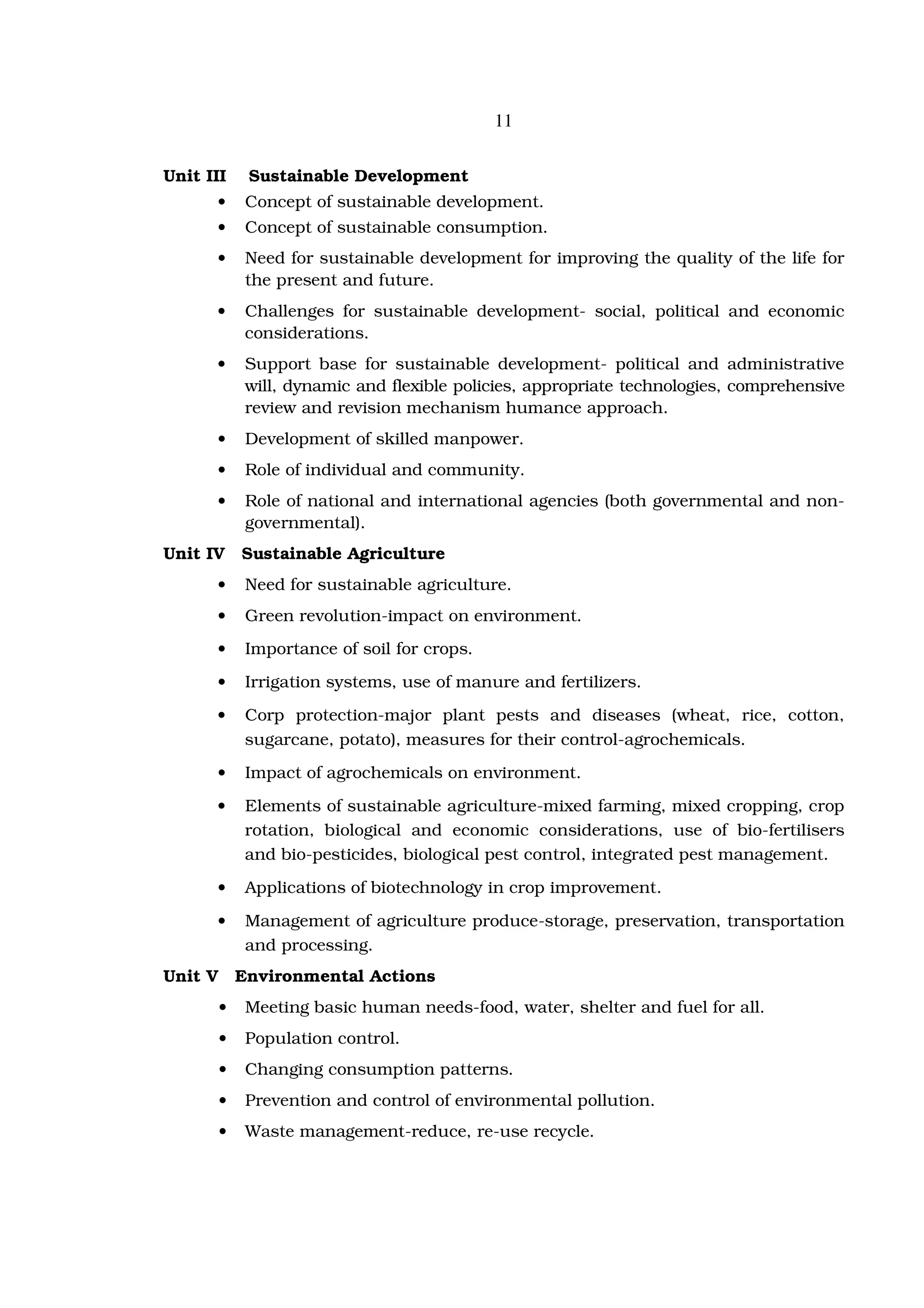 11


Unit III      Sustainable Development
      •       Concept of sustainable development.
      •       Concept of sustainable consumption.
      •       Need for sustainable development for improving the quality of the life for
              the present and future.
      •       Challenges for sustainable development- social, political and economic
              considerations.
      •       Support base for sustainable development- political and administrative
              will, dynamic and flexible policies, appropriate technologies, comprehensive
              review and revision mechanism humance approach.
      •       Development of skilled manpower.
      •       Role of individual and community.
      •       Role of national and international agencies (both governmental and non-
              governmental).
Unit IV      Sustainable Agriculture
      •       Need for sustainable agriculture.
      •       Green revolution-impact on environment.
      •       Importance of soil for crops.
      •       Irrigation systems, use of manure and fertilizers.
      •       Corp protection-major plant pests and diseases (wheat, rice, cotton,
              sugarcane, potato), measures for their control-agrochemicals.
      •       Impact of agrochemicals on environment.
      •       Elements of sustainable agriculture-mixed farming, mixed cropping, crop
              rotation, biological and economic considerations, use of bio-fertilisers
              and bio-pesticides, biological pest control, integrated pest management.
      •       Applications of biotechnology in crop improvement.
      •       Management of agriculture produce-storage, preservation, transportation
              and processing.
Unit V       Environmental Actions
         •    Meeting basic human needs-food, water, shelter and fuel for all.
         •    Population control.
         •    Changing consumption patterns.
         •    Prevention and control of environmental pollution.
         •    Waste management-reduce, re-use recycle.
 