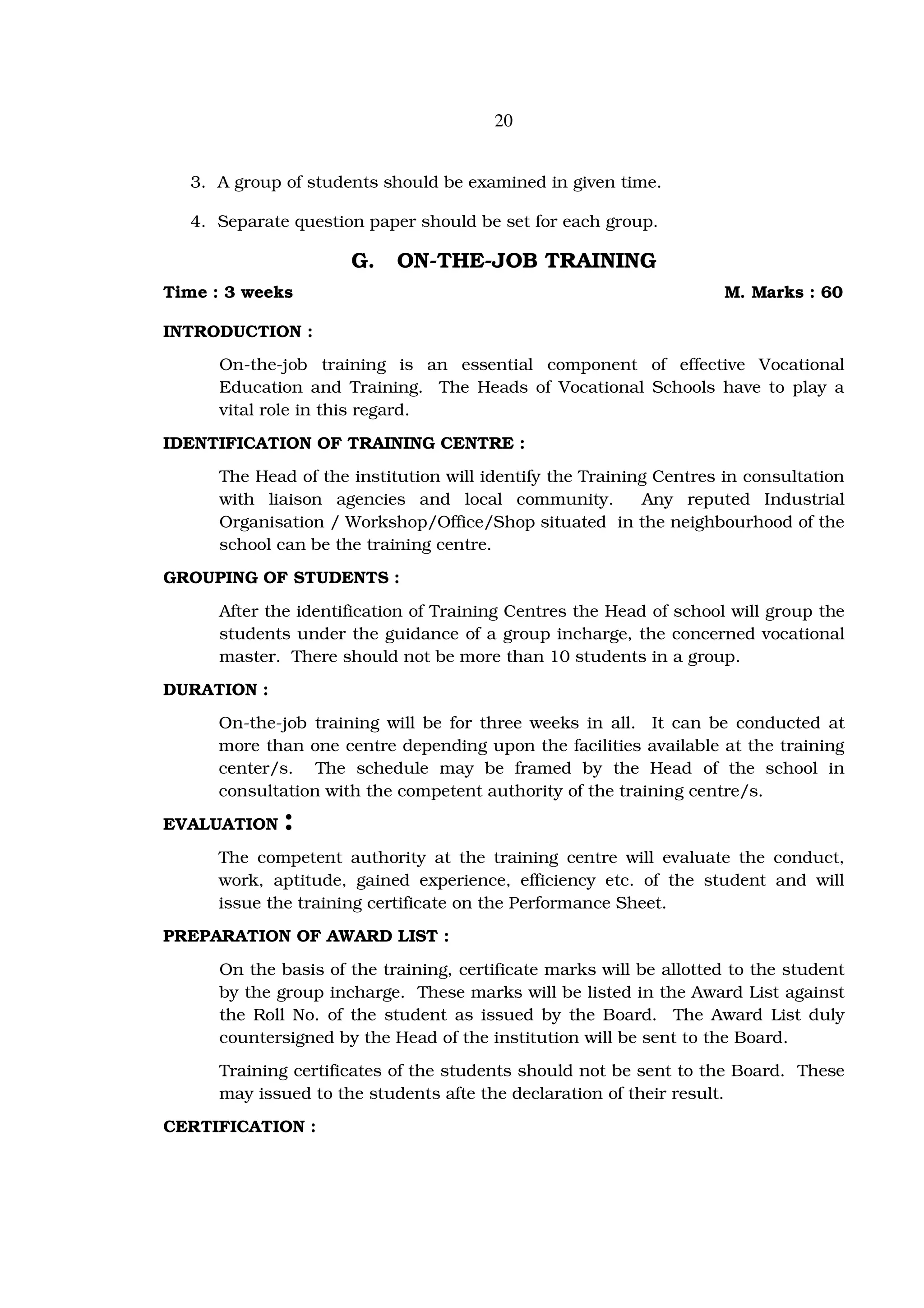 20


  3. A group of students should be examined in given time.

  4. Separate question paper should be set for each group.

                      G.    ON-THE-JOB TRAINING
Time : 3 weeks                                                       M. Marks : 60

INTRODUCTION :
      On-the-job training is an essential component of effective Vocational
      Education and Training. The Heads of Vocational Schools have to play a
      vital role in this regard.
IDENTIFICATION OF TRAINING CENTRE :
      The Head of the institution will identify the Training Centres in consultation
      with liaison agencies and local community.           Any reputed Industrial
      Organisation / Workshop/Office/Shop situated in the neighbourhood of the
      school can be the training centre.
GROUPING OF STUDENTS :

      After the identification of Training Centres the Head of school will group the
      students under the guidance of a group incharge, the concerned vocational
      master. There should not be more than 10 students in a group.
DURATION :
     On-the-job training will be for three weeks in all. It can be conducted at
     more than one centre depending upon the facilities available at the training
     center/s. The schedule may be framed by the Head of the school in
     consultation with the competent authority of the training centre/s.
EVALUATION    :
     The competent authority at the training centre will evaluate the conduct,
     work, aptitude, gained experience, efficiency etc. of the student and will
     issue the training certificate on the Performance Sheet.
PREPARATION OF AWARD LIST :
      On the basis of the training, certificate marks will be allotted to the student
      by the group incharge. These marks will be listed in the Award List against
      the Roll No. of the student as issued by the Board. The Award List duly
      countersigned by the Head of the institution will be sent to the Board.
      Training certificates of the students should not be sent to the Board. These
      may issued to the students afte the declaration of their result.
CERTIFICATION :
 