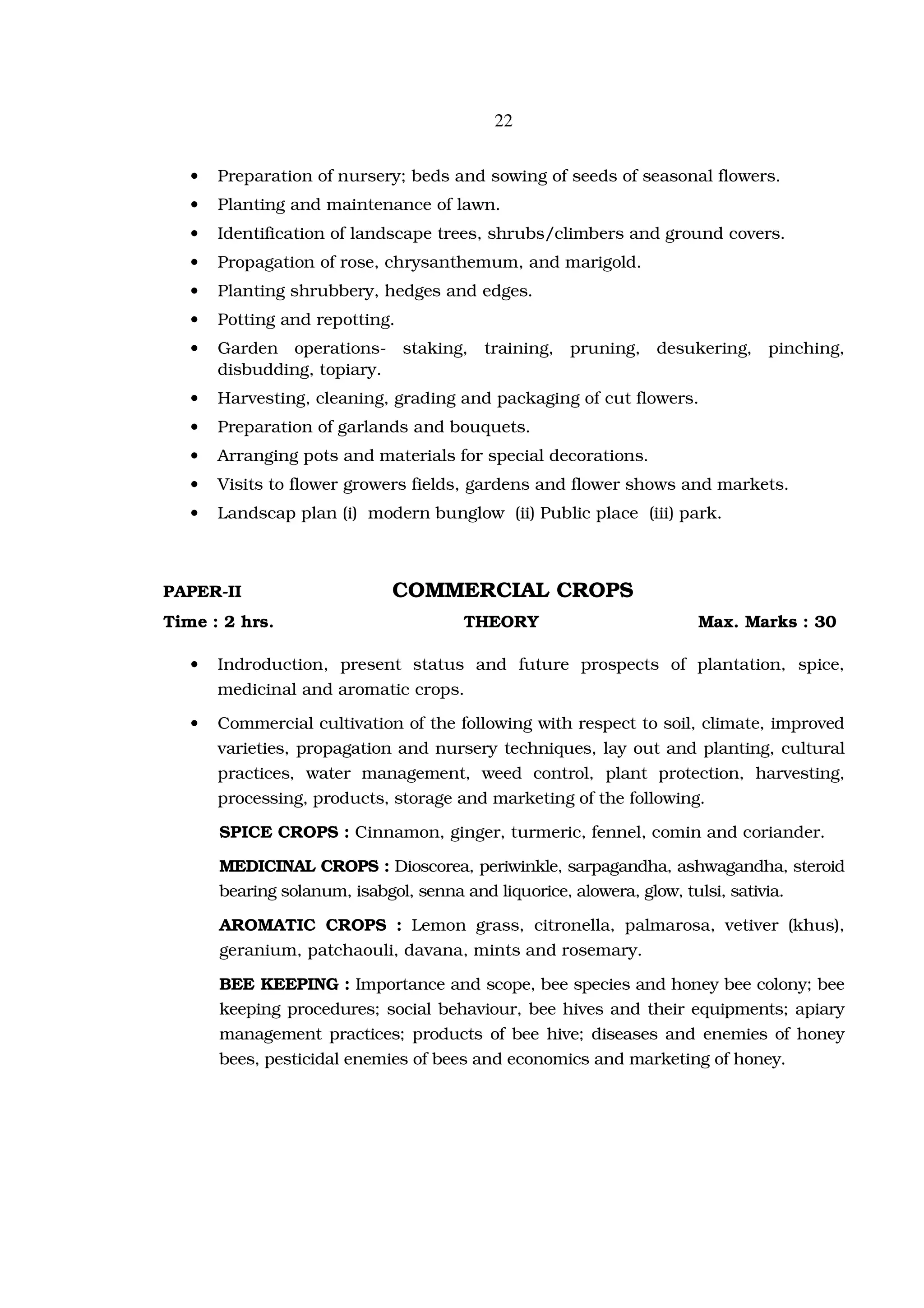 22


   •   Preparation of nursery; beds and sowing of seeds of seasonal flowers.
   •   Planting and maintenance of lawn.
   •   Identification of landscape trees, shrubs/climbers and ground covers.
   •   Propagation of rose, chrysanthemum, and marigold.
   •   Planting shrubbery, hedges and edges.
   •   Potting and repotting.
   •   Garden operations- staking, training, pruning, desukering, pinching,
       disbudding, topiary.
   •   Harvesting, cleaning, grading and packaging of cut flowers.
   •   Preparation of garlands and bouquets.
   •   Arranging pots and materials for special decorations.
   •   Visits to flower growers fields, gardens and flower shows and markets.
   •   Landscap plan (i) modern bunglow (ii) Public place (iii) park.



PAPER-II                    COMMERCIAL CROPS
Time : 2 hrs.                        THEORY                        Max. Marks : 30

   •   Indroduction, present status and future prospects of plantation, spice,
       medicinal and aromatic crops.

   •   Commercial cultivation of the following with respect to soil, climate, improved
       varieties, propagation and nursery techniques, lay out and planting, cultural
       practices, water management, weed control, plant protection, harvesting,
       processing, products, storage and marketing of the following.

       SPICE CROPS : Cinnamon, ginger, turmeric, fennel, comin and coriander.

       MEDICINAL CROPS : Dioscorea, periwinkle, sarpagandha, ashwagandha, steroid
       bearing solanum, isabgol, senna and liquorice, alowera, glow, tulsi, sativia.

       AROMATIC CROPS : Lemon grass, citronella, palmarosa, vetiver (khus),
       geranium, patchaouli, davana, mints and rosemary.

       BEE KEEPING : Importance and scope, bee species and honey bee colony; bee
       keeping procedures; social behaviour, bee hives and their equipments; apiary
       management practices; products of bee hive; diseases and enemies of honey
       bees, pesticidal enemies of bees and economics and marketing of honey.
 