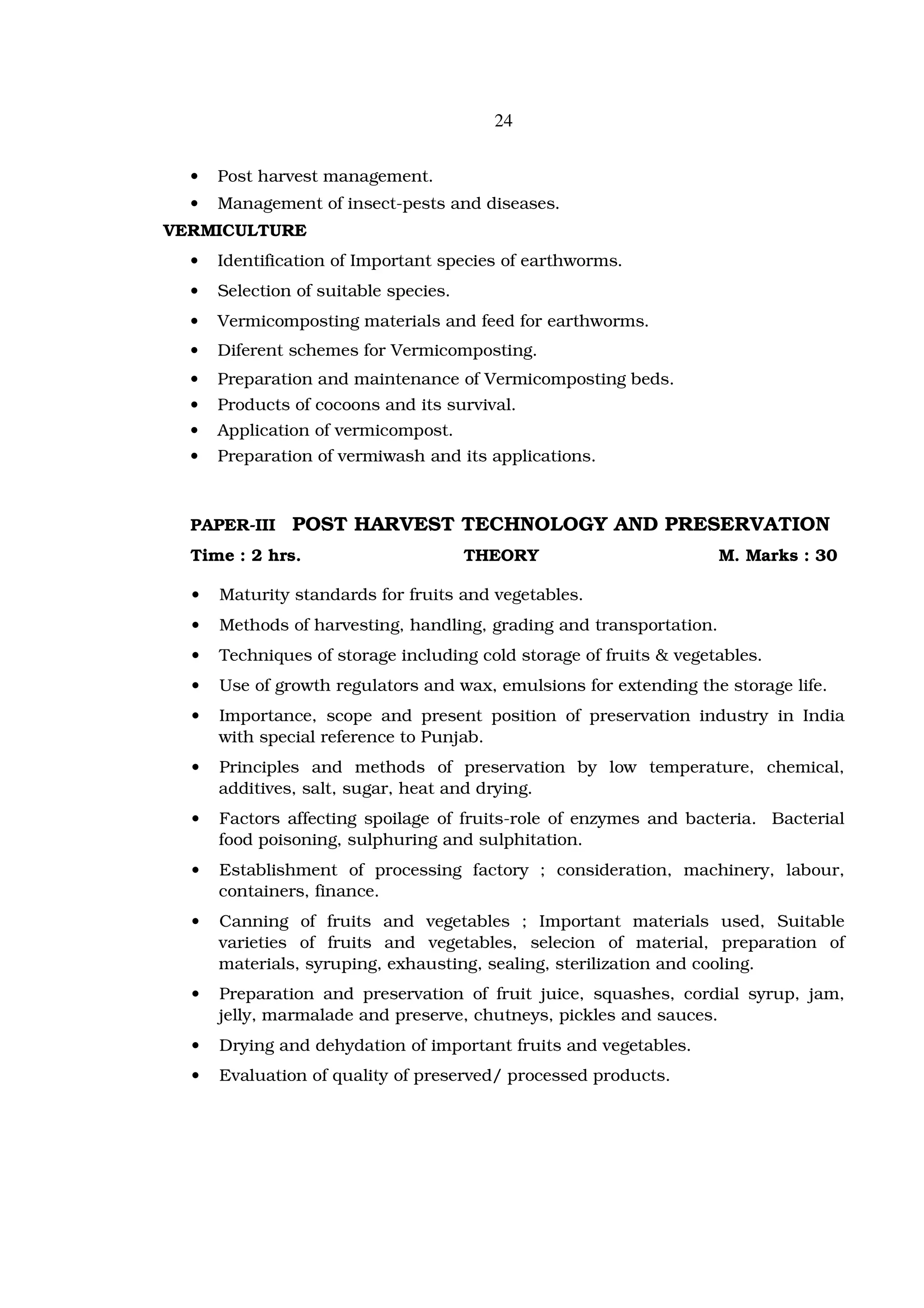 24


  •   Post harvest management.
  •   Management of insect-pests and diseases.
VERMICULTURE
  •   Identification of Important species of earthworms.
  •   Selection of suitable species.
  •   Vermicomposting materials and feed for earthworms.
  •   Diferent schemes for Vermicomposting.
  •   Preparation and maintenance of Vermicomposting beds.
  •   Products of cocoons and its survival.
  •   Application of vermicompost.
  •   Preparation of vermiwash and its applications.



  PAPER-III    POST HARVEST TECHNOLOGY AND PRESERVATION
  Time : 2 hrs.                        THEORY                        M. Marks : 30

  •   Maturity standards for fruits and vegetables.
  •   Methods of harvesting, handling, grading and transportation.
  •   Techniques of storage including cold storage of fruits & vegetables.
  •   Use of growth regulators and wax, emulsions for extending the storage life.
  •   Importance, scope and present position of preservation industry in India
      with special reference to Punjab.
  •   Principles and methods of preservation by low temperature, chemical,
      additives, salt, sugar, heat and drying.
  •   Factors affecting spoilage of fruits-role of enzymes and bacteria. Bacterial
      food poisoning, sulphuring and sulphitation.
  •   Establishment of processing factory ; consideration, machinery, labour,
      containers, finance.
  •   Canning of fruits and vegetables ; Important materials used, Suitable
      varieties of fruits and vegetables, selecion of material, preparation of
      materials, syruping, exhausting, sealing, sterilization and cooling.
  •   Preparation and preservation of fruit juice, squashes, cordial syrup, jam,
      jelly, marmalade and preserve, chutneys, pickles and sauces.
  •   Drying and dehydation of important fruits and vegetables.
  •   Evaluation of quality of preserved/ processed products.
 