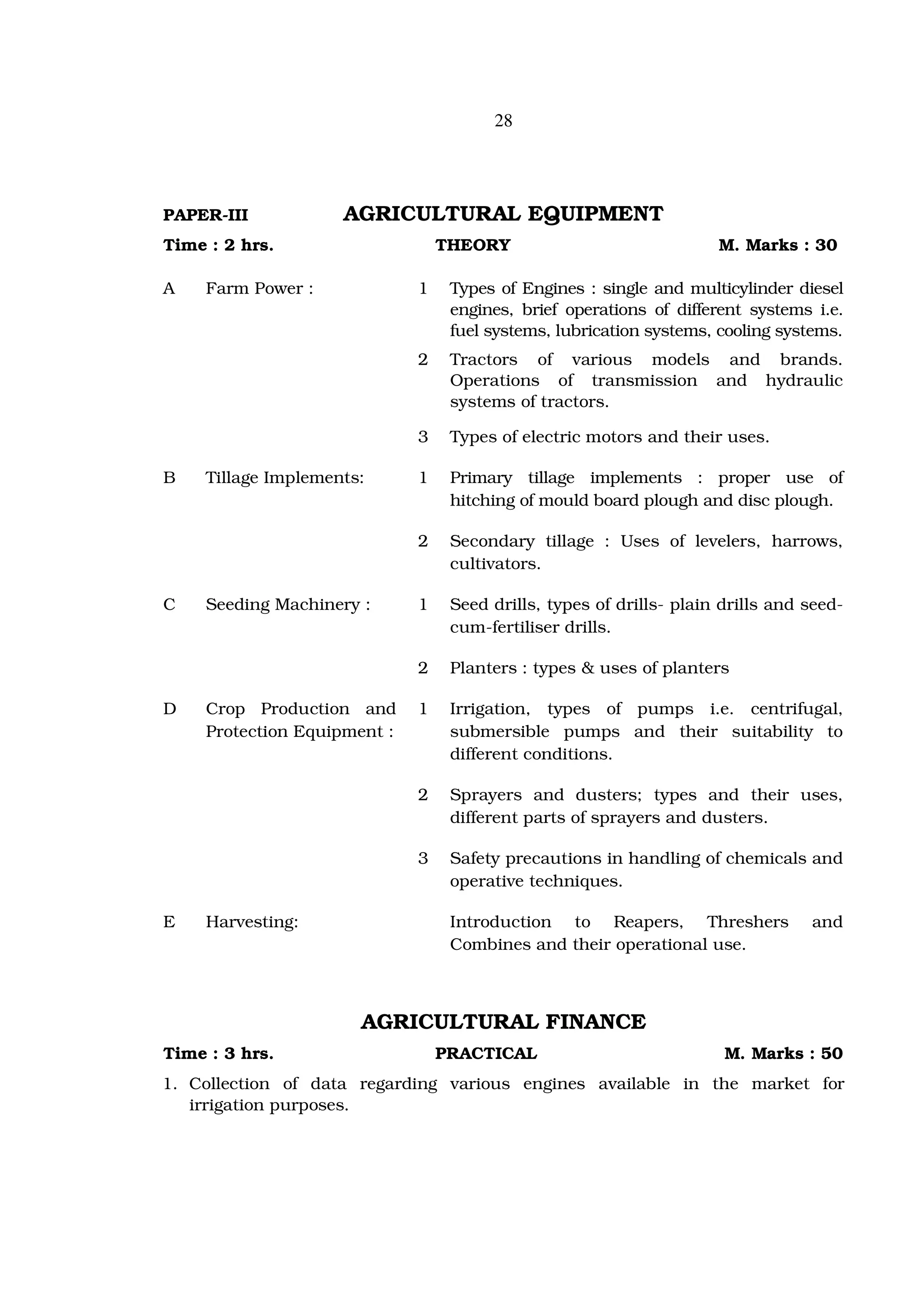 28




PAPER-III           AGRICULTURAL EQUIPMENT
Time : 2 hrs.                    THEORY                              M. Marks : 30

A   Farm Power :             1    Types of Engines : single and multicylinder diesel
                                  engines, brief operations of different systems i.e.
                                  fuel systems, lubrication systems, cooling systems.
                             2    Tractors of various models and brands.
                                  Operations of transmission and hydraulic
                                  systems of tractors.

                             3    Types of electric motors and their uses.

B   Tillage Implements:      1    Primary tillage implements : proper use of
                                  hitching of mould board plough and disc plough.

                             2    Secondary tillage : Uses of levelers, harrows,
                                  cultivators.

C   Seeding Machinery :      1    Seed drills, types of drills- plain drills and seed-
                                  cum-fertiliser drills.

                             2    Planters : types & uses of planters

D   Crop Production and      1    Irrigation, types of pumps i.e. centrifugal,
    Protection Equipment :        submersible pumps and their suitability to
                                  different conditions.

                             2    Sprayers and dusters; types and their uses,
                                  different parts of sprayers and dusters.

                             3    Safety precautions in handling of chemicals and
                                  operative techniques.

E   Harvesting:                   Introduction to Reapers, Threshers             and
                                  Combines and their operational use.



                      AGRICULTURAL FINANCE
Time : 3 hrs.                    PRACTICAL                            M. Marks : 50
1. Collection of data regarding various engines available in the market for
   irrigation purposes.
 
