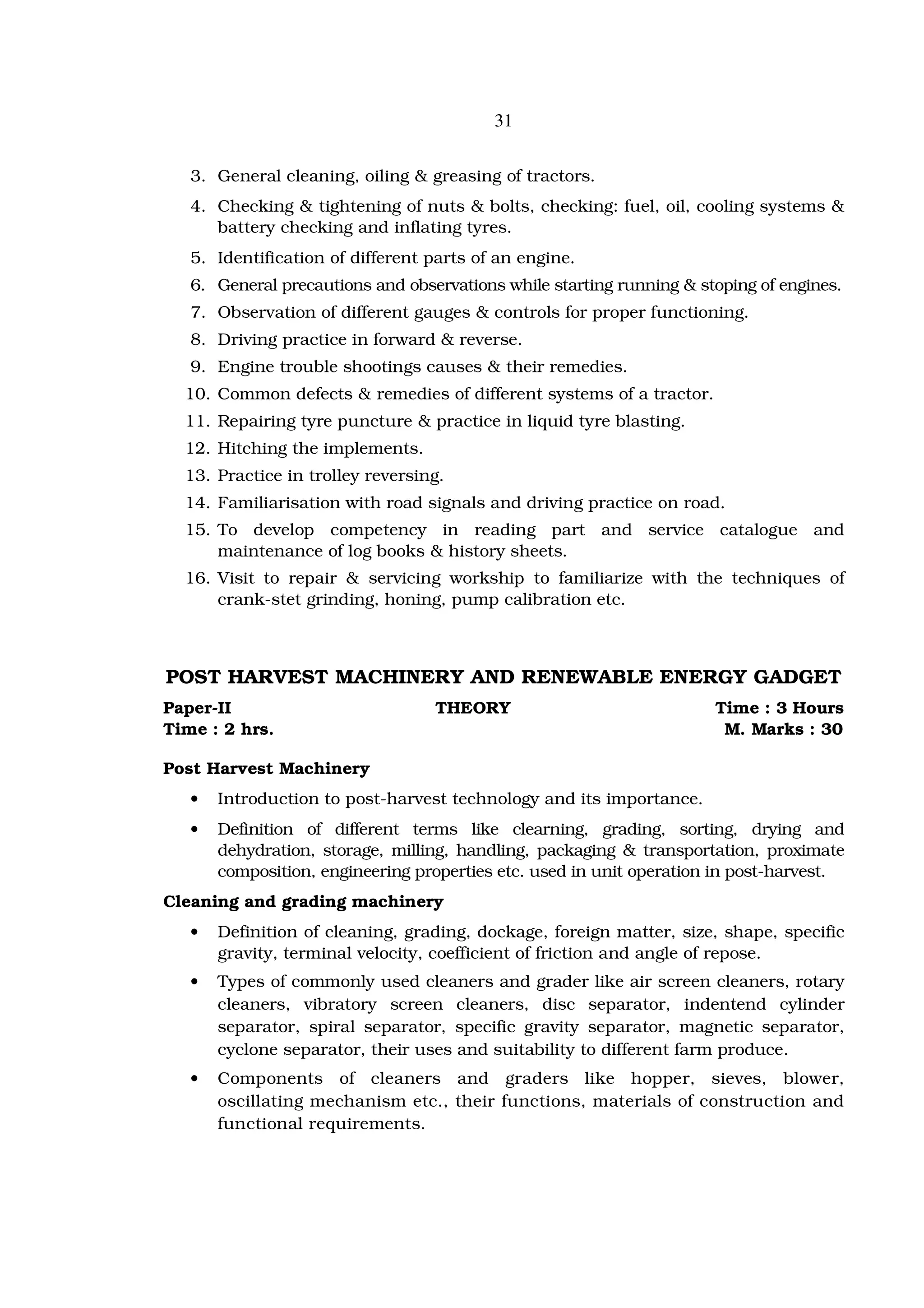 31


   3. General cleaning, oiling & greasing of tractors.
   4. Checking & tightening of nuts & bolts, checking: fuel, oil, cooling systems &
      battery checking and inflating tyres.
   5. Identification of different parts of an engine.
   6. General precautions and observations while starting running & stoping of engines.
   7. Observation of different gauges & controls for proper functioning.
   8. Driving practice in forward & reverse.
   9. Engine trouble shootings causes & their remedies.
  10. Common defects & remedies of different systems of a tractor.
  11. Repairing tyre puncture & practice in liquid tyre blasting.
  12. Hitching the implements.
  13. Practice in trolley reversing.
  14. Familiarisation with road signals and driving practice on road.
  15. To develop competency in reading part and service catalogue and
      maintenance of log books & history sheets.
  16. Visit to repair & servicing workship to familiarize with the techniques of
      crank-stet grinding, honing, pump calibration etc.



POST HARVEST MACHINERY AND RENEWABLE ENERGY GADGET
Paper-II                          THEORY                              Time : 3 Hours
Time : 2 hrs.                                                          M. Marks : 30

Post Harvest Machinery
   •   Introduction to post-harvest technology and its importance.
   •   Definition of different terms like clearning, grading, sorting, drying and
       dehydration, storage, milling, handling, packaging & transportation, proximate
       composition, engineering properties etc. used in unit operation in post-harvest.
Cleaning and grading machinery
   •   Definition of cleaning, grading, dockage, foreign matter, size, shape, specific
       gravity, terminal velocity, coefficient of friction and angle of repose.
   •   Types of commonly used cleaners and grader like air screen cleaners, rotary
       cleaners, vibratory screen cleaners, disc separator, indentend cylinder
       separator, spiral separator, specific gravity separator, magnetic separator,
       cyclone separator, their uses and suitability to different farm produce.
   •   Components of cleaners and graders like hopper, sieves, blower,
       oscillating mechanism etc., their functions, materials of construction and
       functional requirements.
 