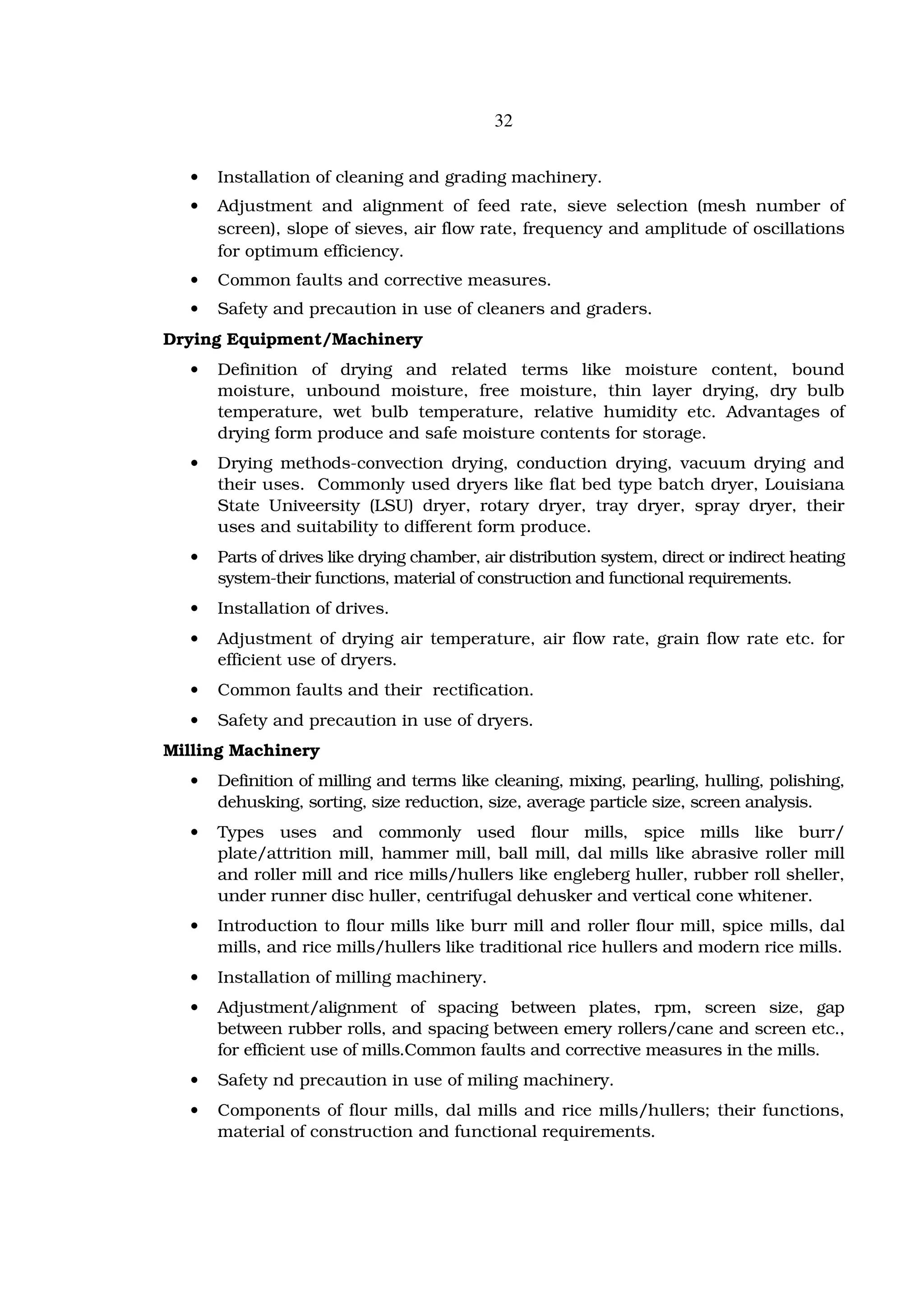 32


  •   Installation of cleaning and grading machinery.
  •   Adjustment and alignment of feed rate, sieve selection (mesh number of
      screen), slope of sieves, air flow rate, frequency and amplitude of oscillations
      for optimum efficiency.
  •   Common faults and corrective measures.
  •   Safety and precaution in use of cleaners and graders.
Drying Equipment/Machinery
  •   Definition of drying and related terms like moisture content, bound
      moisture, unbound moisture, free moisture, thin layer drying, dry bulb
      temperature, wet bulb temperature, relative humidity etc. Advantages of
      drying form produce and safe moisture contents for storage.
  •   Drying methods-convection drying, conduction drying, vacuum drying and
      their uses. Commonly used dryers like flat bed type batch dryer, Louisiana
      State Univeersity (LSU) dryer, rotary dryer, tray dryer, spray dryer, their
      uses and suitability to different form produce.
  •   Parts of drives like drying chamber, air distribution system, direct or indirect heating
      system-their functions, material of construction and functional requirements.
  •   Installation of drives.
  •   Adjustment of drying air temperature, air flow rate, grain flow rate etc. for
      efficient use of dryers.
  •   Common faults and their rectification.
  •   Safety and precaution in use of dryers.
Milling Machinery
  •   Definition of milling and terms like cleaning, mixing, pearling, hulling, polishing,
      dehusking, sorting, size reduction, size, average particle size, screen analysis.
  •   Types uses and commonly used flour mills, spice mills like burr/
      plate/attrition mill, hammer mill, ball mill, dal mills like abrasive roller mill
      and roller mill and rice mills/hullers like engleberg huller, rubber roll sheller,
      under runner disc huller, centrifugal dehusker and vertical cone whitener.
  •   Introduction to flour mills like burr mill and roller flour mill, spice mills, dal
      mills, and rice mills/hullers like traditional rice hullers and modern rice mills.
  •   Installation of milling machinery.
  •   Adjustment/alignment of spacing between plates, rpm, screen size, gap
      between rubber rolls, and spacing between emery rollers/cane and screen etc.,
      for efficient use of mills.Common faults and corrective measures in the mills.
  •   Safety nd precaution in use of miling machinery.
  •   Components of flour mills, dal mills and rice mills/hullers; their functions,
      material of construction and functional requirements.
 