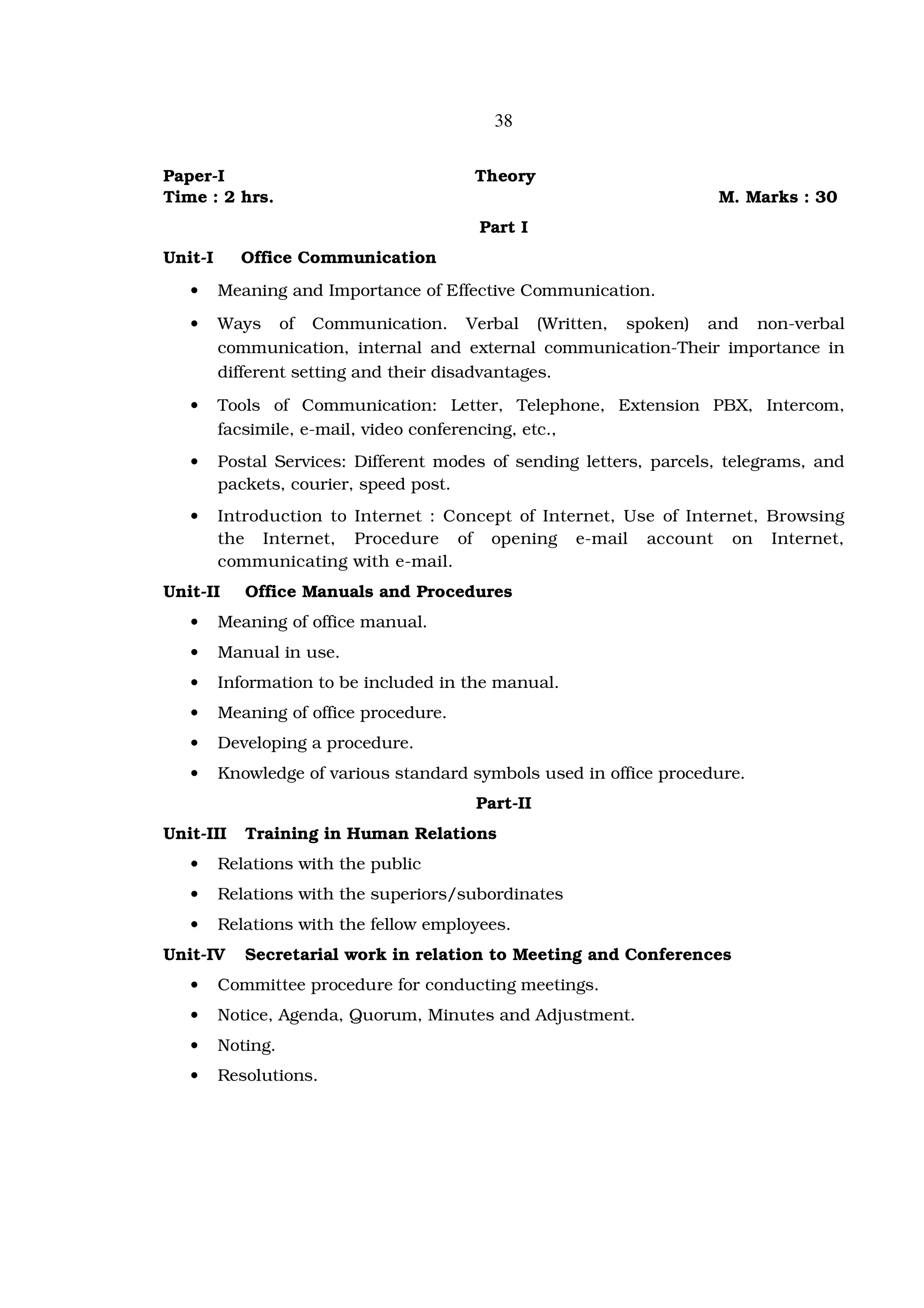 38


Paper-I                                 Theory
Time : 2 hrs.                                                        M. Marks : 30
                                         Part I
Unit-I     Office Communication
   •     Meaning and Importance of Effective Communication.
   •     Ways of Communication. Verbal (Written, spoken) and non-verbal
         communication, internal and external communication-Their importance in
         different setting and their disadvantages.
   •     Tools of Communication: Letter, Telephone, Extension PBX, Intercom,
         facsimile, e-mail, video conferencing, etc.,
   •     Postal Services: Different modes of sending letters, parcels, telegrams, and
         packets, courier, speed post.
   •     Introduction to Internet : Concept of Internet, Use of Internet, Browsing
         the Internet, Procedure of opening e-mail account on Internet,
         communicating with e-mail.
Unit-II     Office Manuals and Procedures
   •     Meaning of office manual.
   •     Manual in use.
   •     Information to be included in the manual.
   •     Meaning of office procedure.
   •     Developing a procedure.
   •     Knowledge of various standard symbols used in office procedure.
                                        Part-II
Unit-III    Training in Human Relations
   •     Relations with the public
   •     Relations with the superiors/subordinates
   •     Relations with the fellow employees.
Unit-IV     Secretarial work in relation to Meeting and Conferences
   •     Committee procedure for conducting meetings.
   •     Notice, Agenda, Quorum, Minutes and Adjustment.
   •     Noting.
   •     Resolutions.
 