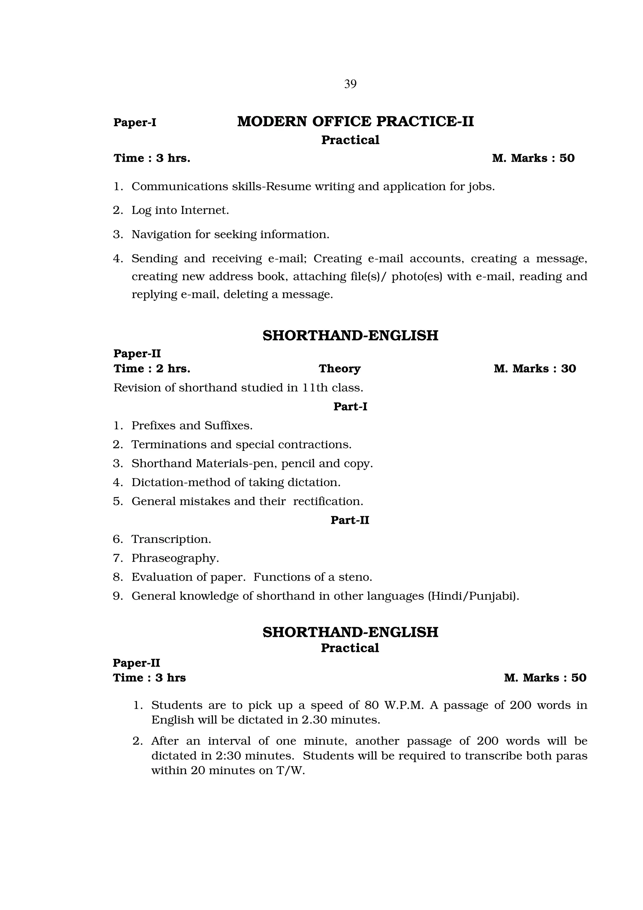 39


Paper-I                 MODERN OFFICE PRACTICE-II
                                    Practical
Time : 3 hrs.                                                     M. Marks : 50

1. Communications skills-Resume writing and application for jobs.

2. Log into Internet.

3. Navigation for seeking information.

4. Sending and receiving e-mail; Creating e-mail accounts, creating a message,
   creating new address book, attaching file(s)/ photo(es) with e-mail, reading and
   replying e-mail, deleting a message.


                            SHORTHAND-ENGLISH
Paper-II
Time : 2 hrs.                       Theory                        M. Marks : 30
Revision of shorthand studied in 11th class.
                                          Part-I
1. Prefixes and Suffixes.
2. Terminations and special contractions.
3. Shorthand Materials-pen, pencil and copy.
4. Dictation-method of taking dictation.
5. General mistakes and their rectification.
                                         Part-II
6. Transcription.
7. Phraseography.
8. Evaluation of paper. Functions of a steno.
9. General knowledge of shorthand in other languages (Hindi/Punjabi).


                            SHORTHAND-ENGLISH
                                    Practical
Paper-II
Time : 3 hrs                                                        M. Marks : 50

   1. Students are to pick up a speed of 80 W.P.M. A passage of 200 words in
      English will be dictated in 2.30 minutes.
   2. After an interval of one minute, another passage of 200 words will be
      dictated in 2:30 minutes. Students will be required to transcribe both paras
      within 20 minutes on T/W.
 