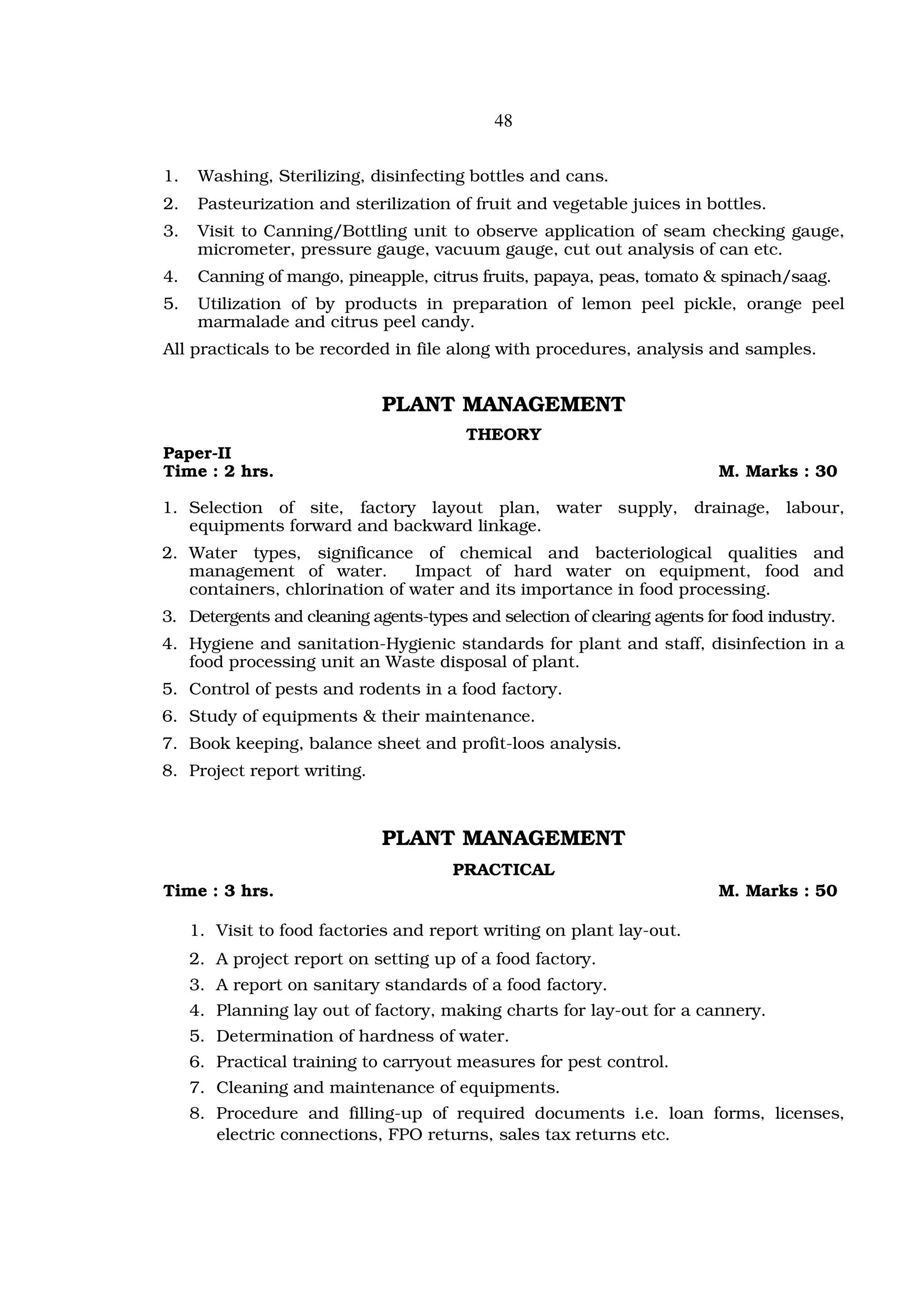 48


1.    Washing, Sterilizing, disinfecting bottles and cans.
2.    Pasteurization and sterilization of fruit and vegetable juices in bottles.
3.    Visit to Canning/Bottling unit to observe application of seam checking gauge,
      micrometer, pressure gauge, vacuum gauge, cut out analysis of can etc.
4.    Canning of mango, pineapple, citrus fruits, papaya, peas, tomato & spinach/saag.
5.    Utilization of by products in preparation of lemon peel pickle, orange peel
      marmalade and citrus peel candy.
All practicals to be recorded in file along with procedures, analysis and samples.


                             PLANT MANAGEMENT
                                         THEORY
Paper-II
Time : 2 hrs.                                                              M. Marks : 30

1. Selection of site, factory layout plan, water supply, drainage, labour,
   equipments forward and backward linkage.
2. Water types, significance of chemical and bacteriological qualities and
   management of water.        Impact of hard water on equipment, food and
   containers, chlorination of water and its importance in food processing.
3. Detergents and cleaning agents-types and selection of clearing agents for food industry.
4. Hygiene and sanitation-Hygienic standards for plant and staff, disinfection in a
   food processing unit an Waste disposal of plant.
5. Control of pests and rodents in a food factory.
6. Study of equipments & their maintenance.
7. Book keeping, balance sheet and profit-loos analysis.
8. Project report writing.



                             PLANT MANAGEMENT
                                       PRACTICAL
Time : 3 hrs.                                                              M. Marks : 50

     1. Visit to food factories and report writing on plant lay-out.
     2. A project report on setting up of a food factory.
     3. A report on sanitary standards of a food factory.
     4. Planning lay out of factory, making charts for lay-out for a cannery.
     5. Determination of hardness of water.
     6. Practical training to carryout measures for pest control.
     7. Cleaning and maintenance of equipments.
     8. Procedure and filling-up of required documents i.e. loan forms, licenses,
        electric connections, FPO returns, sales tax returns etc.
 