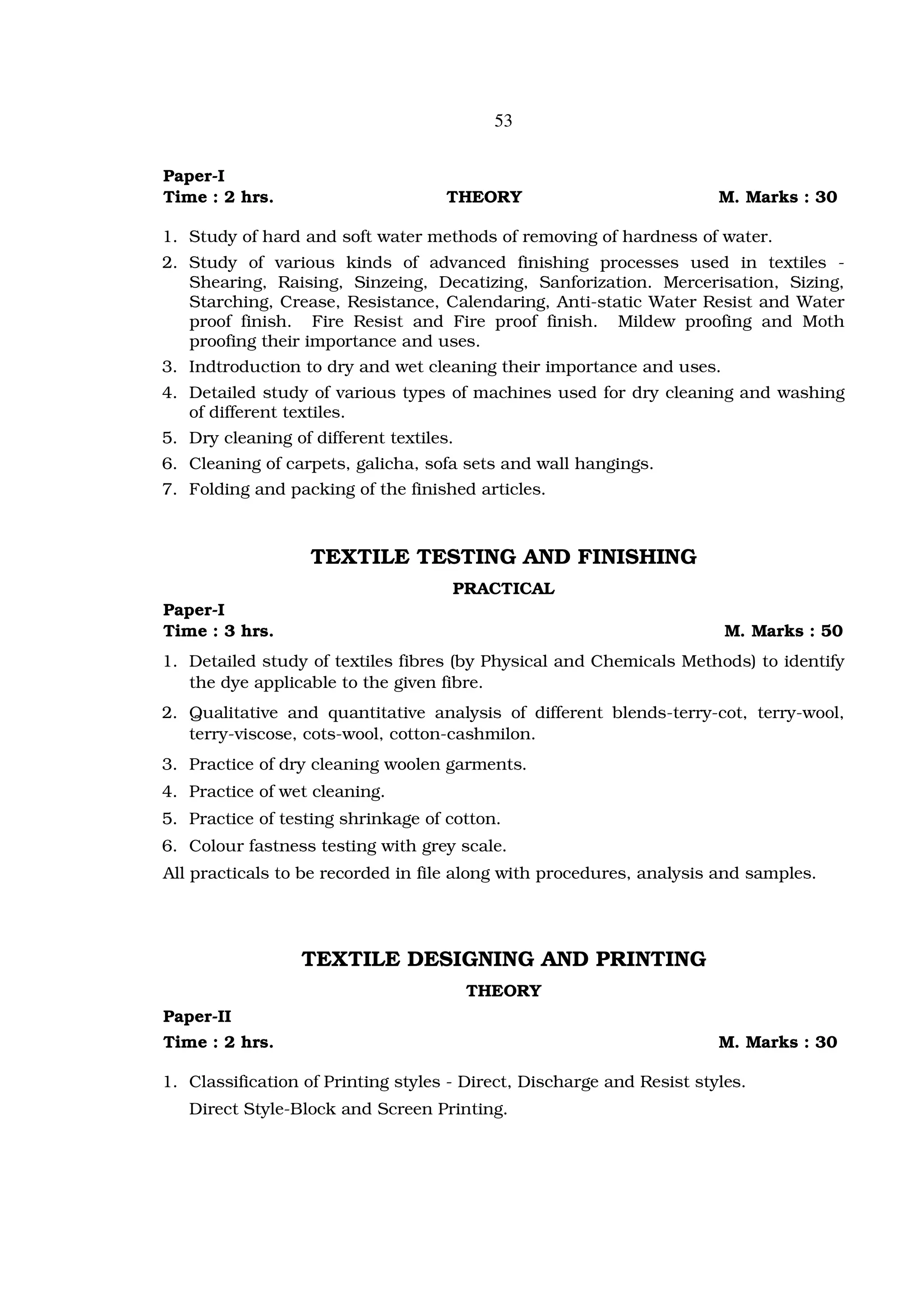 53


Paper-I
Time : 2 hrs.                        THEORY                            M. Marks : 30

1. Study of hard and soft water methods of removing of hardness of water.
2. Study of various kinds of advanced finishing processes used in textiles -
   Shearing, Raising, Sinzeing, Decatizing, Sanforization. Mercerisation, Sizing,
   Starching, Crease, Resistance, Calendaring, Anti-static Water Resist and Water
   proof finish. Fire Resist and Fire proof finish. Mildew proofing and Moth
   proofing their importance and uses.
3. Indtroduction to dry and wet cleaning their importance and uses.
4. Detailed study of various types of machines used for dry cleaning and washing
   of different textiles.
5. Dry cleaning of different textiles.
6. Cleaning of carpets, galicha, sofa sets and wall hangings.
7. Folding and packing of the finished articles.



                   TEXTILE TESTING AND FINISHING
                                     PRACTICAL
Paper-I
Time : 3 hrs.                                                           M. Marks : 50
1. Detailed study of textiles fibres (by Physical and Chemicals Methods) to identify
   the dye applicable to the given fibre.
2. Qualitative and quantitative analysis of different blends-terry-cot, terry-wool,
   terry-viscose, cots-wool, cotton-cashmilon.
3. Practice of dry cleaning woolen garments.
4. Practice of wet cleaning.
5. Practice of testing shrinkage of cotton.
6. Colour fastness testing with grey scale.
All practicals to be recorded in file along with procedures, analysis and samples.




                  TEXTILE DESIGNING AND PRINTING
                                         THEORY
Paper-II
Time : 2 hrs.                                                          M. Marks : 30

1. Classification of Printing styles - Direct, Discharge and Resist styles.
   Direct Style-Block and Screen Printing.
 