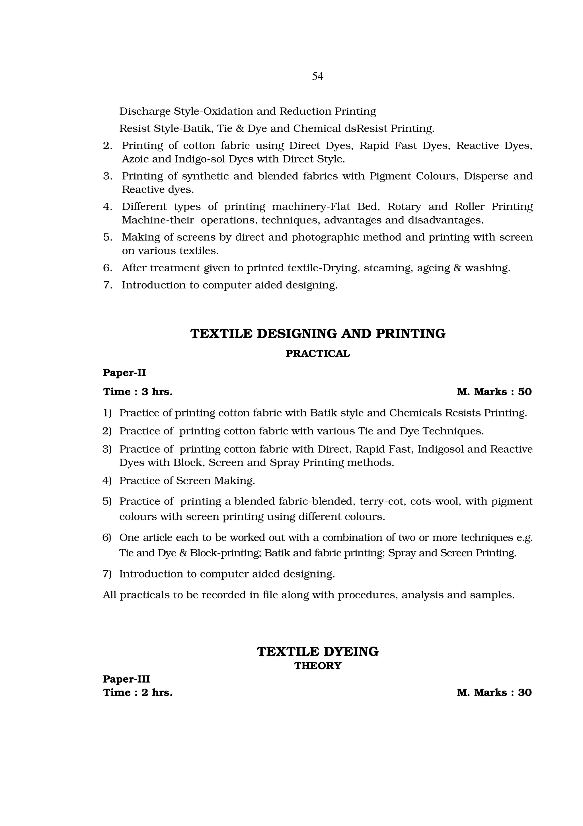 54


   Discharge Style-Oxidation and Reduction Printing
   Resist Style-Batik, Tie & Dye and Chemical dsResist Printing.
2. Printing of cotton fabric using Direct Dyes, Rapid Fast Dyes, Reactive Dyes,
   Azoic and Indigo-sol Dyes with Direct Style.
3. Printing of synthetic and blended fabrics with Pigment Colours, Disperse and
   Reactive dyes.
4. Different types of printing machinery-Flat Bed, Rotary and Roller Printing
   Machine-their operations, techniques, advantages and disadvantages.
5. Making of screens by direct and photographic method and printing with screen
   on various textiles.
6. After treatment given to printed textile-Drying, steaming, ageing & washing.
7. Introduction to computer aided designing.



                 TEXTILE DESIGNING AND PRINTING
                                     PRACTICAL
Paper-II
Time : 3 hrs.                                                          M. Marks : 50
1) Practice of printing cotton fabric with Batik style and Chemicals Resists Printing.
2) Practice of printing cotton fabric with various Tie and Dye Techniques.
3) Practice of printing cotton fabric with Direct, Rapid Fast, Indigosol and Reactive
   Dyes with Block, Screen and Spray Printing methods.
4) Practice of Screen Making.
5) Practice of printing a blended fabric-blended, terry-cot, cots-wool, with pigment
   colours with screen printing using different colours.
6) One article each to be worked out with a combination of two or more techniques e.g.
   Tie and Dye & Block-printing; Batik and fabric printing; Spray and Screen Printing.
7) Introduction to computer aided designing.
All practicals to be recorded in file along with procedures, analysis and samples.




                                TEXTILE DYEING
                                      THEORY
Paper-III
Time : 2 hrs.                                                          M. Marks : 30
 