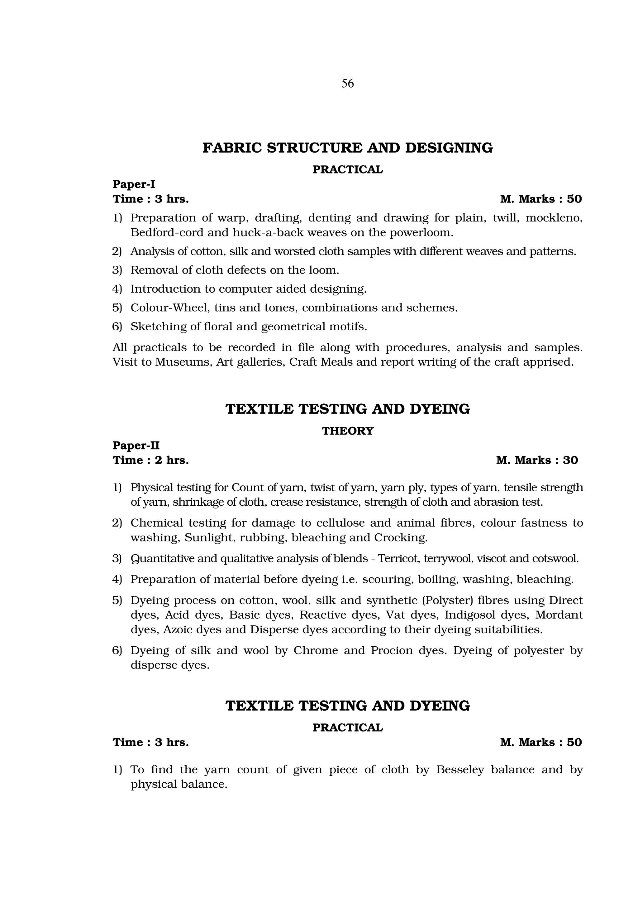 56




                  FABRIC STRUCTURE AND DESIGNING
                                        PRACTICAL
Paper-I
Time : 3 hrs.                                                                 M. Marks : 50
1) Preparation of warp, drafting, denting and drawing for plain, twill, mockleno,
   Bedford-cord and huck-a-back weaves on the powerloom.
2) Analysis of cotton, silk and worsted cloth samples with different weaves and patterns.
3) Removal of cloth defects on the loom.
4) Introduction to computer aided designing.
5) Colour-Wheel, tins and tones, combinations and schemes.
6) Sketching of floral and geometrical motifs.
All practicals to be recorded in file along with procedures, analysis and samples.
Visit to Museums, Art galleries, Craft Meals and report writing of the craft apprised.



                      TEXTILE TESTING AND DYEING
                                          THEORY
Paper-II
Time : 2 hrs.                                                                M. Marks : 30

1) Physical testing for Count of yarn, twist of yarn, yarn ply, types of yarn, tensile strength
   of yarn, shrinkage of cloth, crease resistance, strength of cloth and abrasion test.
2) Chemical testing for damage to cellulose and animal fibres, colour fastness to
   washing, Sunlight, rubbing, bleaching and Crocking.
3) Quantitative and qualitative analysis of blends - Terricot, terrywool, viscot and cotswool.
4) Preparation of material before dyeing i.e. scouring, boiling, washing, bleaching.
5) Dyeing process on cotton, wool, silk and synthetic (Polyster) fibres using Direct
   dyes, Acid dyes, Basic dyes, Reactive dyes, Vat dyes, Indigosol dyes, Mordant
   dyes, Azoic dyes and Disperse dyes according to their dyeing suitabilities.
6) Dyeing of silk and wool by Chrome and Procion dyes. Dyeing of polyester by
   disperse dyes.


                      TEXTILE TESTING AND DYEING
                                        PRACTICAL
Time : 3 hrs.                                                                 M. Marks : 50

1) To find the yarn count of given piece of cloth by Besseley balance and by
   physical balance.
 