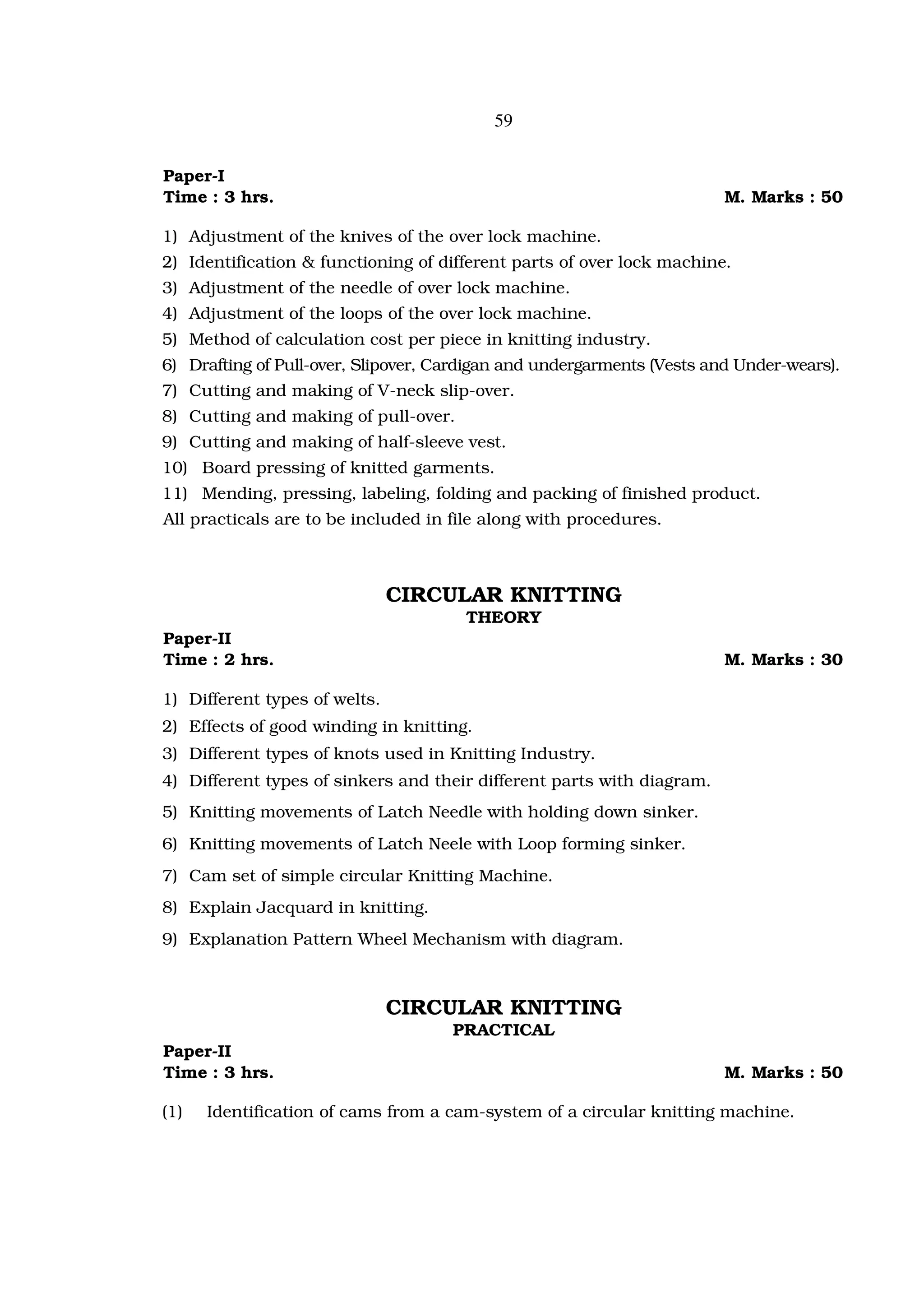 59


Paper-I
Time : 3 hrs.                                                           M. Marks : 50

1) Adjustment of the knives of the over lock machine.
2) Identification & functioning of different parts of over lock machine.
3) Adjustment of the needle of over lock machine.
4) Adjustment of the loops of the over lock machine.
5) Method of calculation cost per piece in knitting industry.
6) Drafting of Pull-over, Slipover, Cardigan and undergarments (Vests and Under-wears).
7) Cutting and making of V-neck slip-over.
8) Cutting and making of pull-over.
9) Cutting and making of half-sleeve vest.
10) Board pressing of knitted garments.
11) Mending, pressing, labeling, folding and packing of finished product.
All practicals are to be included in file along with procedures.



                               CIRCULAR KNITTING
                                       THEORY
Paper-II
Time : 2 hrs.                                                           M. Marks : 30

1) Different types of welts.
2) Effects of good winding in knitting.
3) Different types of knots used in Knitting Industry.
4) Different types of sinkers and their different parts with diagram.
5) Knitting movements of Latch Needle with holding down sinker.
6) Knitting movements of Latch Neele with Loop forming sinker.
7) Cam set of simple circular Knitting Machine.
8) Explain Jacquard in knitting.
9) Explanation Pattern Wheel Mechanism with diagram.



                               CIRCULAR KNITTING
                                     PRACTICAL
Paper-II
Time : 3 hrs.                                                           M. Marks : 50

(1)   Identification of cams from a cam-system of a circular knitting machine.
 