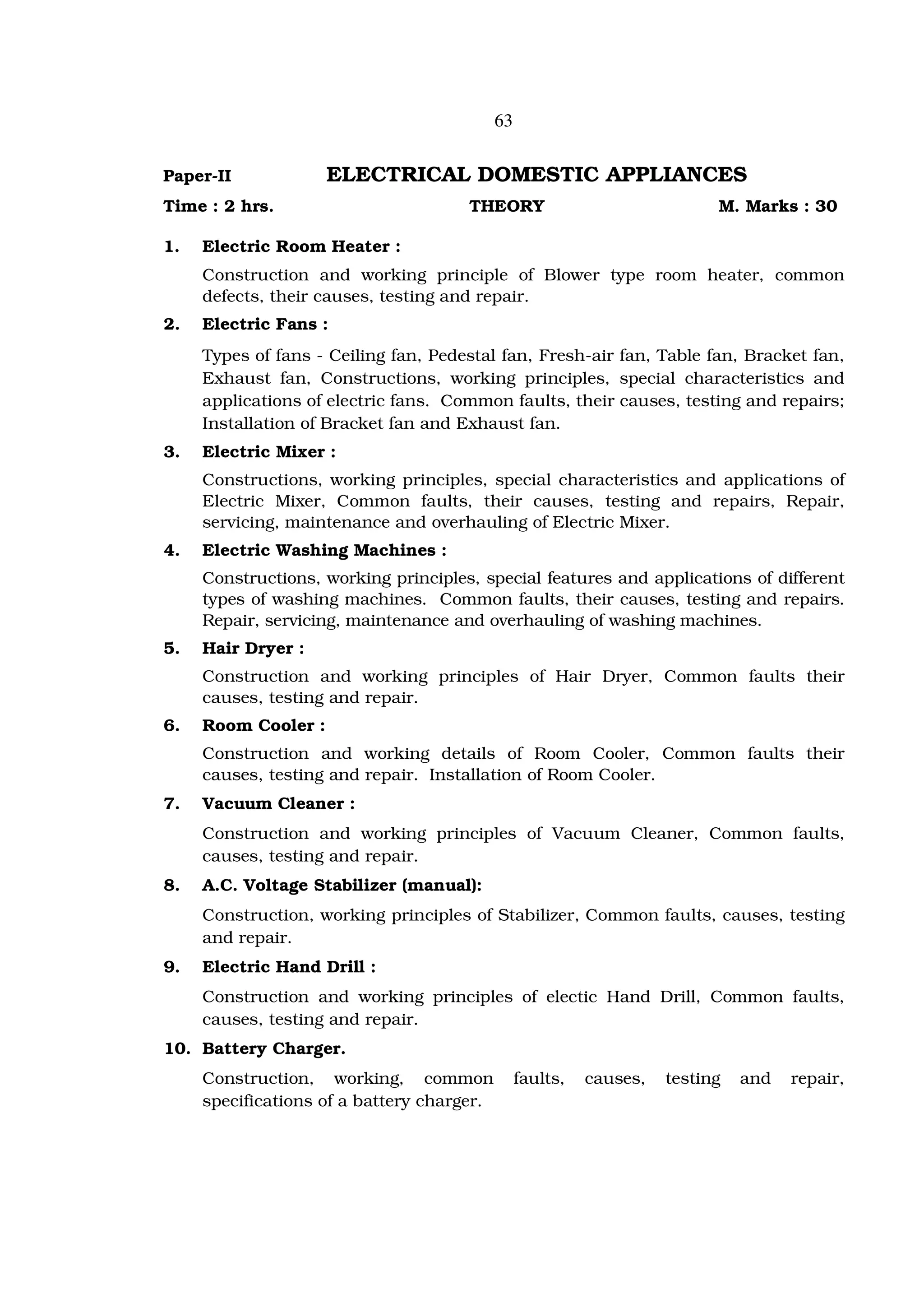 63


Paper-II             ELECTRICAL DOMESTIC APPLIANCES
Time : 2 hrs.                         THEORY                               M. Marks : 30

1.   Electric Room Heater :
     Construction and working principle of Blower type room heater, common
     defects, their causes, testing and repair.
2.   Electric Fans :
     Types of fans - Ceiling fan, Pedestal fan, Fresh-air fan, Table fan, Bracket fan,
     Exhaust fan, Constructions, working principles, special characteristics and
     applications of electric fans. Common faults, their causes, testing and repairs;
     Installation of Bracket fan and Exhaust fan.
3.   Electric Mixer :
     Constructions, working principles, special characteristics and applications of
     Electric Mixer, Common faults, their causes, testing and repairs, Repair,
     servicing, maintenance and overhauling of Electric Mixer.
4.   Electric Washing Machines :
     Constructions, working principles, special features and applications of different
     types of washing machines. Common faults, their causes, testing and repairs.
     Repair, servicing, maintenance and overhauling of washing machines.
5.   Hair Dryer :
     Construction and working principles of Hair Dryer, Common faults their
     causes, testing and repair.
6.   Room Cooler :
     Construction and working details of Room Cooler, Common faults their
     causes, testing and repair. Installation of Room Cooler.
7.   Vacuum Cleaner :
     Construction and working principles of Vacuum Cleaner, Common faults,
     causes, testing and repair.
8.   A.C. Voltage Stabilizer (manual):
     Construction, working principles of Stabilizer, Common faults, causes, testing
     and repair.
9.   Electric Hand Drill :
     Construction and working principles of electic Hand Drill, Common faults,
     causes, testing and repair.
10. Battery Charger.
     Construction, working, common               faults,   causes,   testing   and   repair,
     specifications of a battery charger.
 
