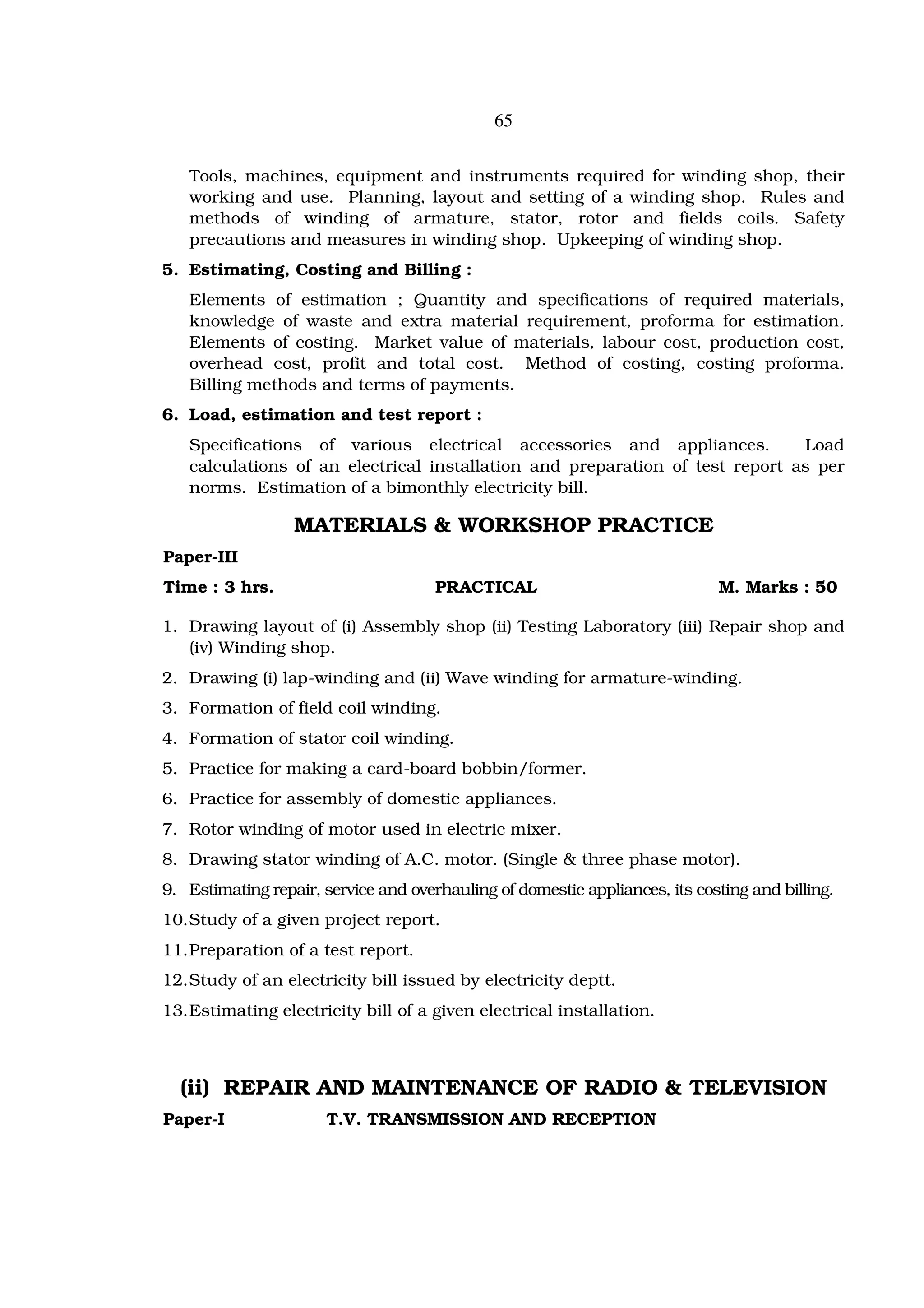 65


   Tools, machines, equipment and instruments required for winding shop, their
   working and use. Planning, layout and setting of a winding shop. Rules and
   methods of winding of armature, stator, rotor and fields coils. Safety
   precautions and measures in winding shop. Upkeeping of winding shop.
5. Estimating, Costing and Billing :
   Elements of estimation ; Quantity and specifications of required materials,
   knowledge of waste and extra material requirement, proforma for estimation.
   Elements of costing. Market value of materials, labour cost, production cost,
   overhead cost, profit and total cost. Method of costing, costing proforma.
   Billing methods and terms of payments.
6. Load, estimation and test report :
   Specifications of various electrical accessories and appliances.           Load
   calculations of an electrical installation and preparation of test report as per
   norms. Estimation of a bimonthly electricity bill.

                  MATERIALS & WORKSHOP PRACTICE
Paper-III
Time : 3 hrs.                         PRACTICAL                              M. Marks : 50

1. Drawing layout of (i) Assembly shop (ii) Testing Laboratory (iii) Repair shop and
   (iv) Winding shop.
2. Drawing (i) lap-winding and (ii) Wave winding for armature-winding.
3. Formation of field coil winding.
4. Formation of stator coil winding.
5. Practice for making a card-board bobbin/former.
6. Practice for assembly of domestic appliances.
7. Rotor winding of motor used in electric mixer.
8. Drawing stator winding of A.C. motor. (Single & three phase motor).
9. Estimating repair, service and overhauling of domestic appliances, its costing and billing.
10. Study of a given project report.
11. Preparation of a test report.
12. Study of an electricity bill issued by electricity deptt.
13. Estimating electricity bill of a given electrical installation.



  (ii) REPAIR AND MAINTENANCE OF RADIO & TELEVISION
Paper-I               T.V. TRANSMISSION AND RECEPTION
 