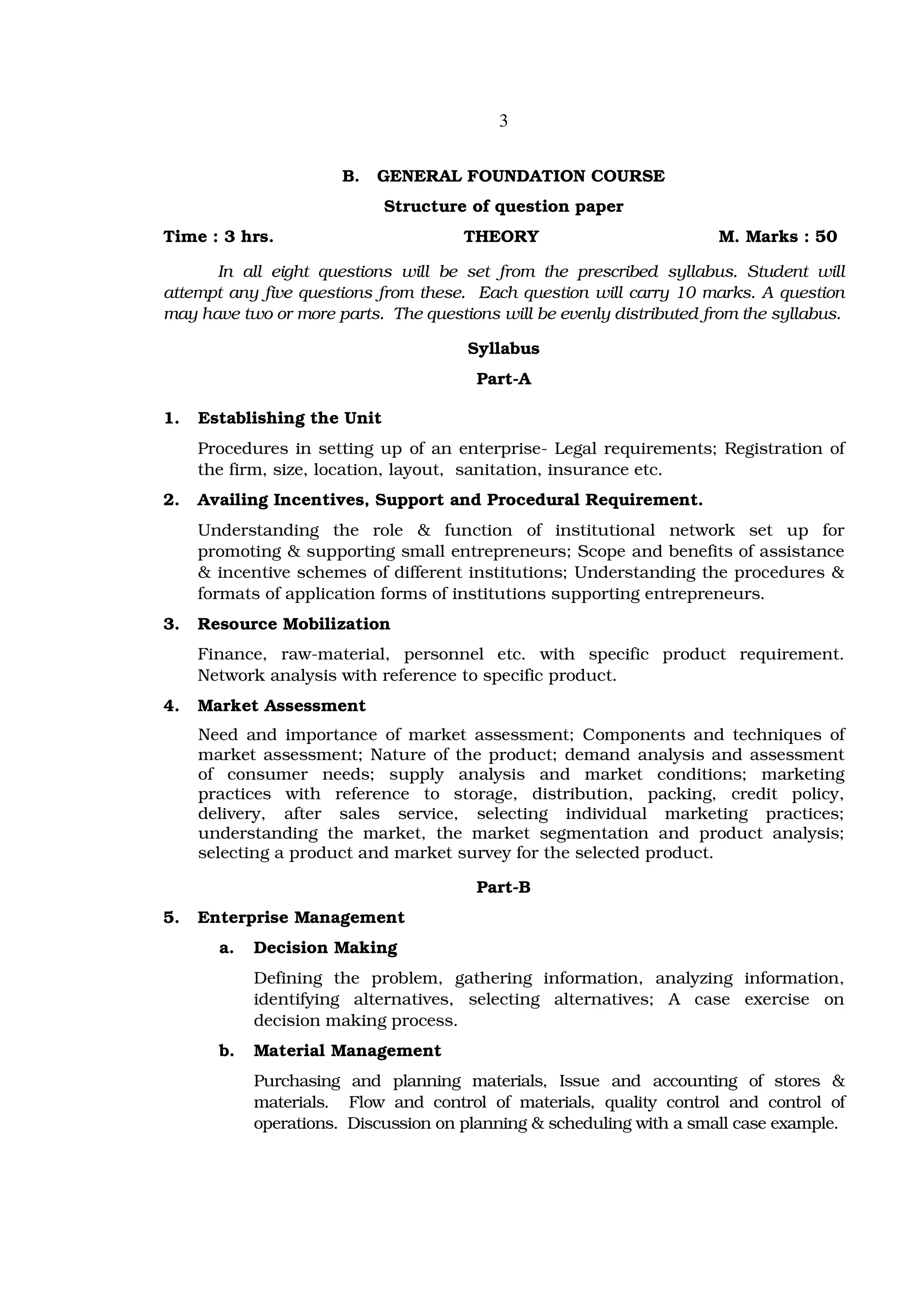 3


                       B.   GENERAL FOUNDATION COURSE
                             Structure of question paper
Time : 3 hrs.                         THEORY                          M. Marks : 50

      In all eight questions will be set from the prescribed syllabus. Student will
attempt any five questions from these. Each question will carry 10 marks. A question
may have two or more parts. The questions will be evenly distributed from the syllabus.

                                      Syllabus
                                        Part-A

1.   Establishing the Unit
     Procedures in setting up of an enterprise- Legal requirements; Registration of
     the firm, size, location, layout, sanitation, insurance etc.
2.   Availing Incentives, Support and Procedural Requirement.
     Understanding the role & function of institutional network set up for
     promoting & supporting small entrepreneurs; Scope and benefits of assistance
     & incentive schemes of different institutions; Understanding the procedures &
     formats of application forms of institutions supporting entrepreneurs.
3.   Resource Mobilization
     Finance, raw-material, personnel etc. with specific product requirement.
     Network analysis with reference to specific product.
4.   Market Assessment
     Need and importance of market assessment; Components and techniques of
     market assessment; Nature of the product; demand analysis and assessment
     of consumer needs; supply analysis and market conditions; marketing
     practices with reference to storage, distribution, packing, credit policy,
     delivery, after sales service, selecting individual marketing practices;
     understanding the market, the market segmentation and product analysis;
     selecting a product and market survey for the selected product.

                                        Part-B
5.   Enterprise Management
       a.   Decision Making
            Defining the problem, gathering information, analyzing information,
            identifying alternatives, selecting alternatives; A case exercise on
            decision making process.
       b.   Material Management
            Purchasing and planning materials, Issue and accounting of stores &
            materials. Flow and control of materials, quality control and control of
            operations. Discussion on planning & scheduling with a small case example.
 