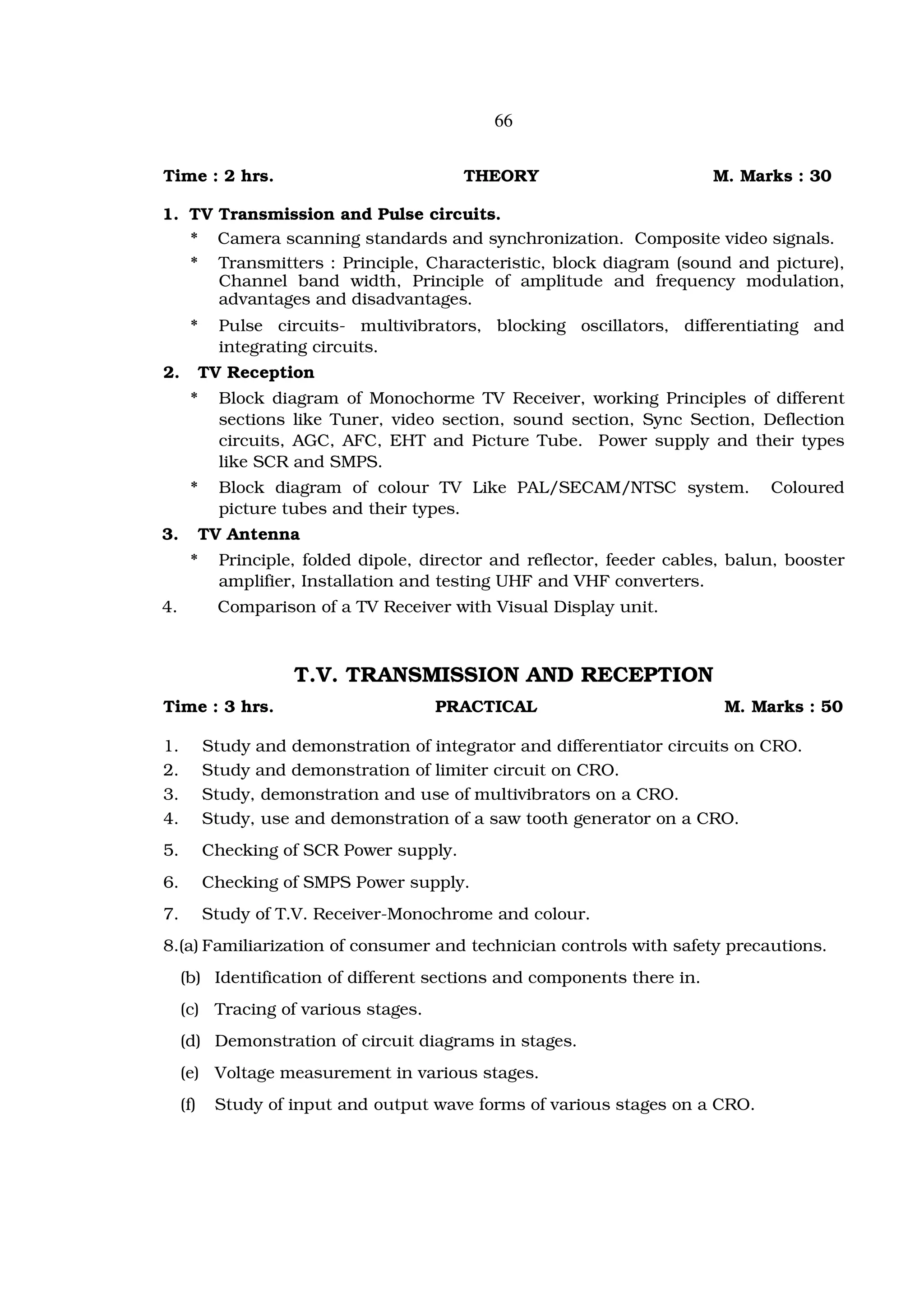 66


Time : 2 hrs.                              THEORY                          M. Marks : 30

1. TV Transmission and Pulse circuits.
   * Camera scanning standards and synchronization. Composite video signals.
   * Transmitters : Principle, Characteristic, block diagram (sound and picture),
      Channel band width, Principle of amplitude and frequency modulation,
      advantages and disadvantages.
      *      Pulse circuits- multivibrators, blocking oscillators, differentiating and
             integrating circuits.
2.         TV Reception
      *      Block diagram of Monochorme TV Receiver, working Principles of different
             sections like Tuner, video section, sound section, Sync Section, Deflection
             circuits, AGC, AFC, EHT and Picture Tube. Power supply and their types
             like SCR and SMPS.
      *      Block diagram of colour TV Like PAL/SECAM/NTSC system.               Coloured
             picture tubes and their types.
3.         TV Antenna
      *      Principle, folded dipole, director and reflector, feeder cables, balun, booster
             amplifier, Installation and testing UHF and VHF converters.
4.           Comparison of a TV Receiver with Visual Display unit.



                      T.V. TRANSMISSION AND RECEPTION
Time : 3 hrs.                           PRACTICAL                           M. Marks : 50

1.         Study and demonstration of integrator and differentiator circuits on CRO.
2.         Study and demonstration of limiter circuit on CRO.
3.         Study, demonstration and use of multivibrators on a CRO.
4.         Study, use and demonstration of a saw tooth generator on a CRO.
5.         Checking of SCR Power supply.
6.         Checking of SMPS Power supply.
7.         Study of T.V. Receiver-Monochrome and colour.
8.(a) Familiarization of consumer and technician controls with safety precautions.
     (b) Identification of different sections and components there in.
     (c) Tracing of various stages.
     (d) Demonstration of circuit diagrams in stages.
     (e) Voltage measurement in various stages.
     (f)    Study of input and output wave forms of various stages on a CRO.
 