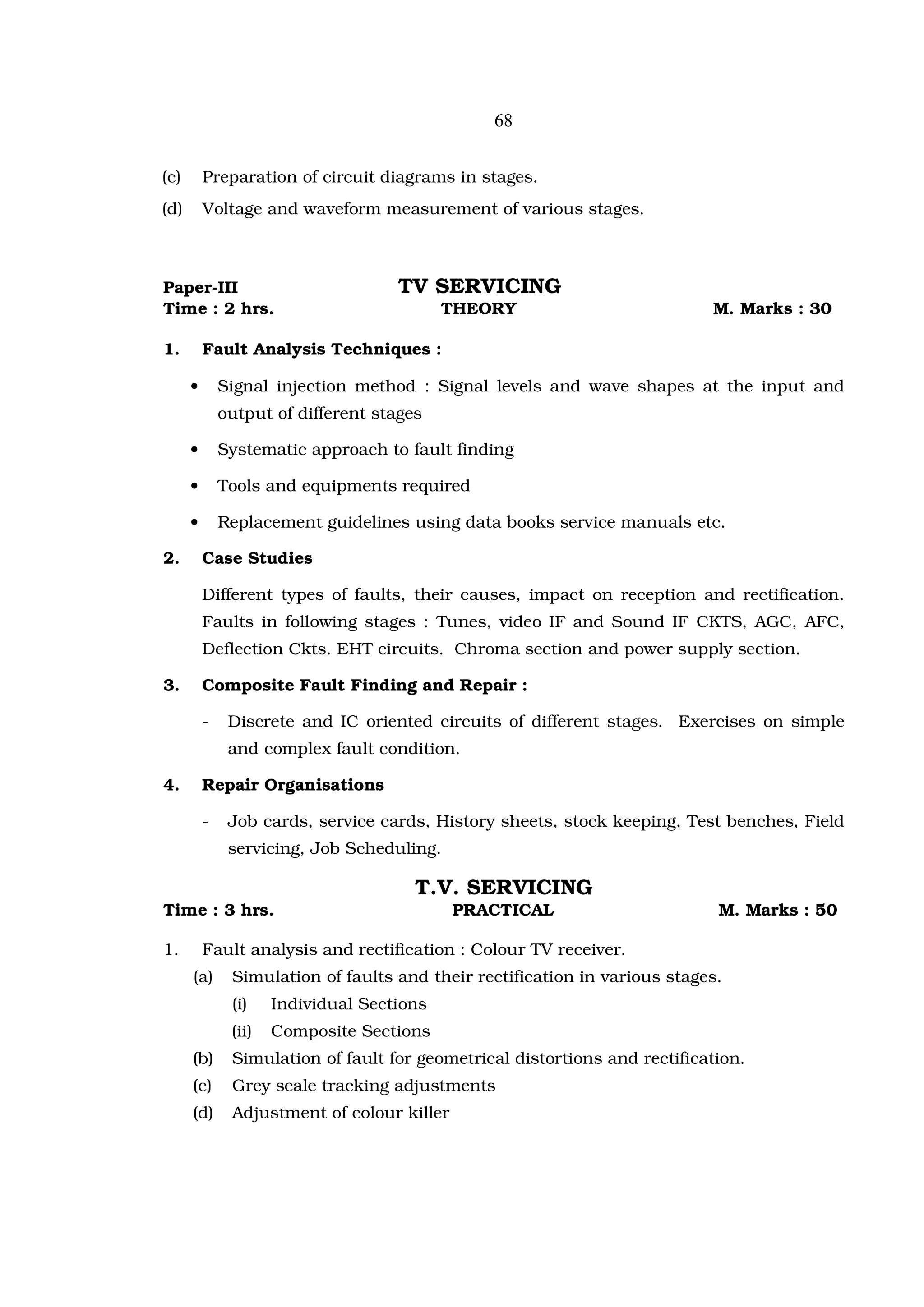 68


(c)       Preparation of circuit diagrams in stages.
(d)       Voltage and waveform measurement of various stages.



Paper-III                            TV SERVICING
Time : 2 hrs.                               THEORY                          M. Marks : 30

1.        Fault Analysis Techniques :

      •       Signal injection method : Signal levels and wave shapes at the input and
              output of different stages

      •       Systematic approach to fault finding

      •       Tools and equipments required

      •       Replacement guidelines using data books service manuals etc.

2.        Case Studies

          Different types of faults, their causes, impact on reception and rectification.
          Faults in following stages : Tunes, video IF and Sound IF CKTS, AGC, AFC,
          Deflection Ckts. EHT circuits. Chroma section and power supply section.

3.        Composite Fault Finding and Repair :

          -    Discrete and IC oriented circuits of different stages. Exercises on simple
               and complex fault condition.

4.        Repair Organisations

          -    Job cards, service cards, History sheets, stock keeping, Test benches, Field
               servicing, Job Scheduling.

                                       T.V. SERVICING
Time : 3 hrs.                                PRACTICAL                       M. Marks : 50

1.        Fault analysis and rectification : Colour TV receiver.
      (a)      Simulation of faults and their rectification in various stages.
               (i)    Individual Sections
               (ii)   Composite Sections
      (b)      Simulation of fault for geometrical distortions and rectification.
      (c)      Grey scale tracking adjustments
      (d)      Adjustment of colour killer
 