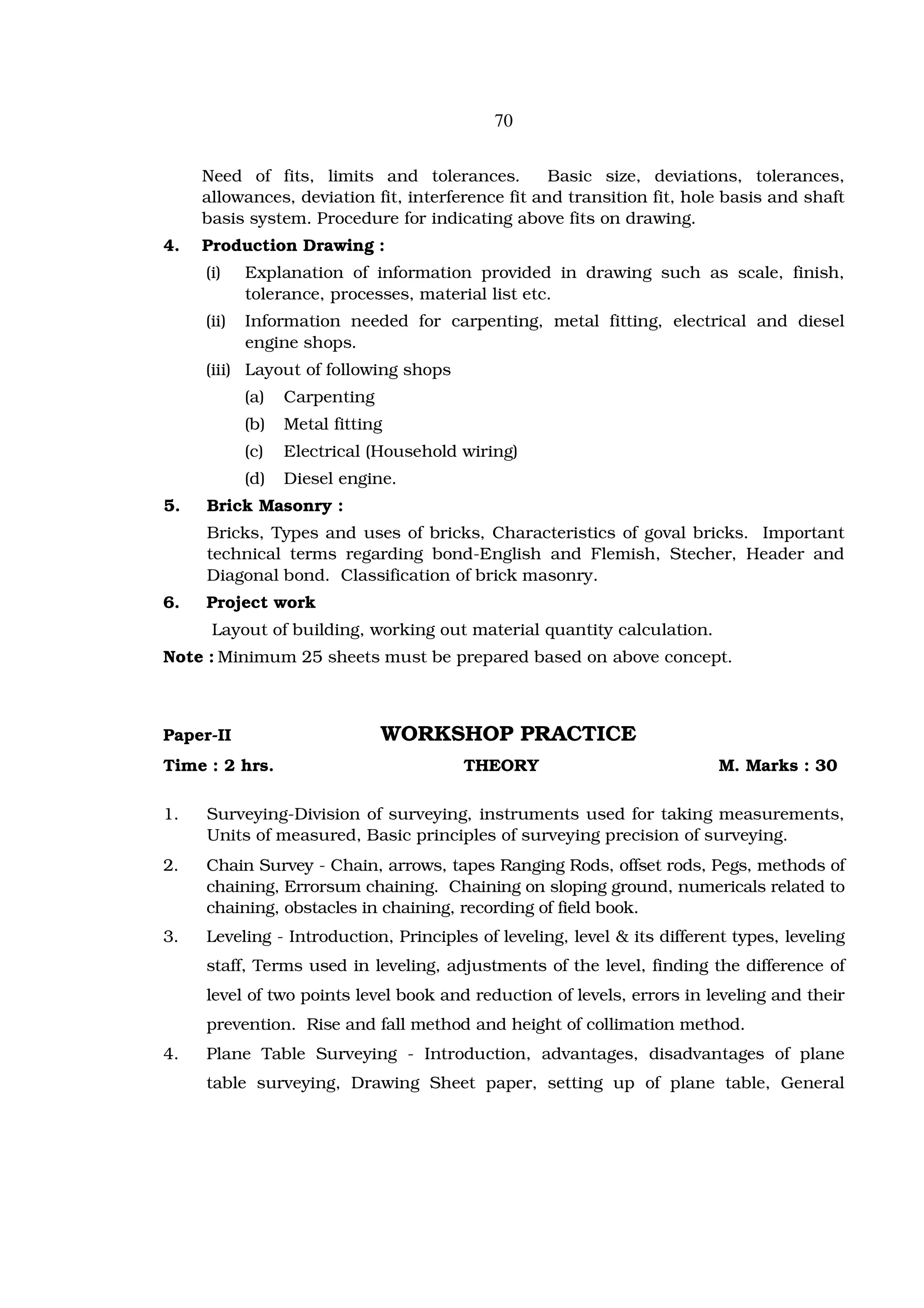 70


     Need of fits, limits and tolerances.          Basic size, deviations, tolerances,
     allowances, deviation fit, interference fit and transition fit, hole basis and shaft
     basis system. Procedure for indicating above fits on drawing.
4.   Production Drawing :
     (i)    Explanation of information provided in drawing such as scale, finish,
            tolerance, processes, material list etc.
     (ii)   Information needed for carpenting, metal fitting, electrical and diesel
            engine shops.
     (iii) Layout of following shops
            (a)   Carpenting
            (b)   Metal fitting
            (c)   Electrical (Household wiring)
            (d)   Diesel engine.
5.   Brick Masonry :
     Bricks, Types and uses of bricks, Characteristics of goval bricks. Important
     technical terms regarding bond-English and Flemish, Stecher, Header and
     Diagonal bond. Classification of brick masonry.
6.   Project work
      Layout of building, working out material quantity calculation.
Note : Minimum 25 sheets must be prepared based on above concept.



Paper-II                       WORKSHOP PRACTICE
Time : 2 hrs.                           THEORY                            M. Marks : 30

1.   Surveying-Division of surveying, instruments used for taking measurements,
     Units of measured, Basic principles of surveying precision of surveying.
2.   Chain Survey - Chain, arrows, tapes Ranging Rods, offset rods, Pegs, methods of
     chaining, Errorsum chaining. Chaining on sloping ground, numericals related to
     chaining, obstacles in chaining, recording of field book.
3.   Leveling - Introduction, Principles of leveling, level & its different types, leveling
     staff, Terms used in leveling, adjustments of the level, finding the difference of
     level of two points level book and reduction of levels, errors in leveling and their
     prevention. Rise and fall method and height of collimation method.
4.   Plane Table Surveying - Introduction, advantages, disadvantages of plane
     table surveying, Drawing Sheet paper, setting up of plane table, General
 