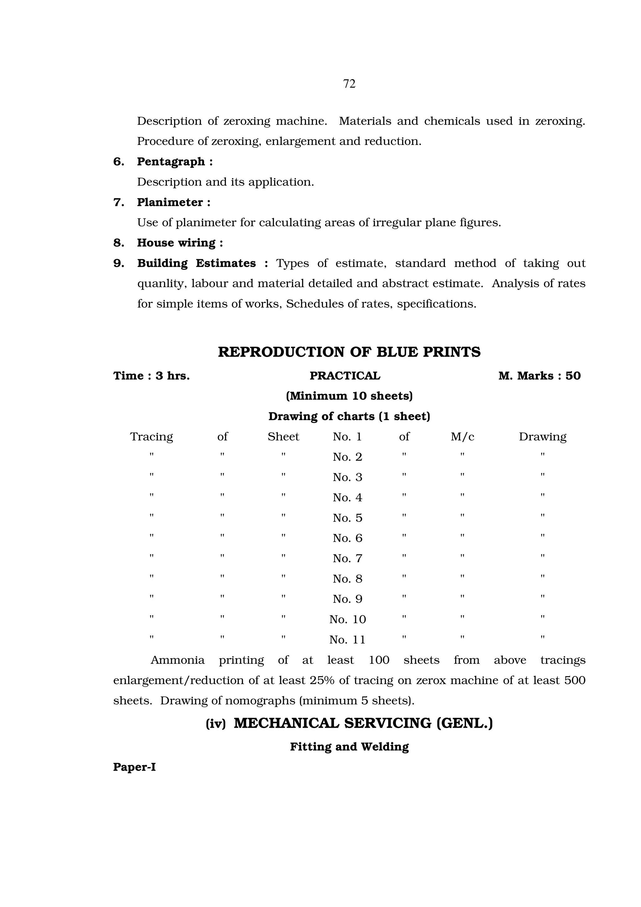 72

      Description of zeroxing machine. Materials and chemicals used in zeroxing.
      Procedure of zeroxing, enlargement and reduction.
6.    Pentagraph :
      Description and its application.
7.    Planimeter :
      Use of planimeter for calculating areas of irregular plane figures.
8.    House wiring :
9.    Building Estimates : Types of estimate, standard method of taking out
      quanlity, labour and material detailed and abstract estimate. Analysis of rates
      for simple items of works, Schedules of rates, specifications.



                     REPRODUCTION OF BLUE PRINTS
Time : 3 hrs.                            PRACTICAL                          M. Marks : 50
                                      (Minimum 10 sheets)
                                Drawing of charts (1 sheet)
     Tracing         of         Sheet         No. 1         of       M/c       Drawing
        "            "            "           No. 2         "         "             "
        "            "            "           No. 3         "         "             "
        "            "            "           No. 4         "         "             "
        "            "            "           No. 5         "         "             "
        "            "            "           No. 6         "         "             "
        "            "            "           No. 7         "         "             "
        "            "            "           No. 8         "         "             "
        "            "            "           No. 9         "         "             "
        "            "            "          No. 10         "         "             "
        "            "            "          No. 11         "         "             "
        Ammonia      printing    of     at   least    100   sheets   from   above   tracings
enlargement/reduction of at least 25% of tracing on zerox machine of at least 500
sheets. Drawing of nomographs (minimum 5 sheets).

                  (iv) MECHANICAL SERVICING (GENL.)
                                      Fitting and Welding
Paper-I
 