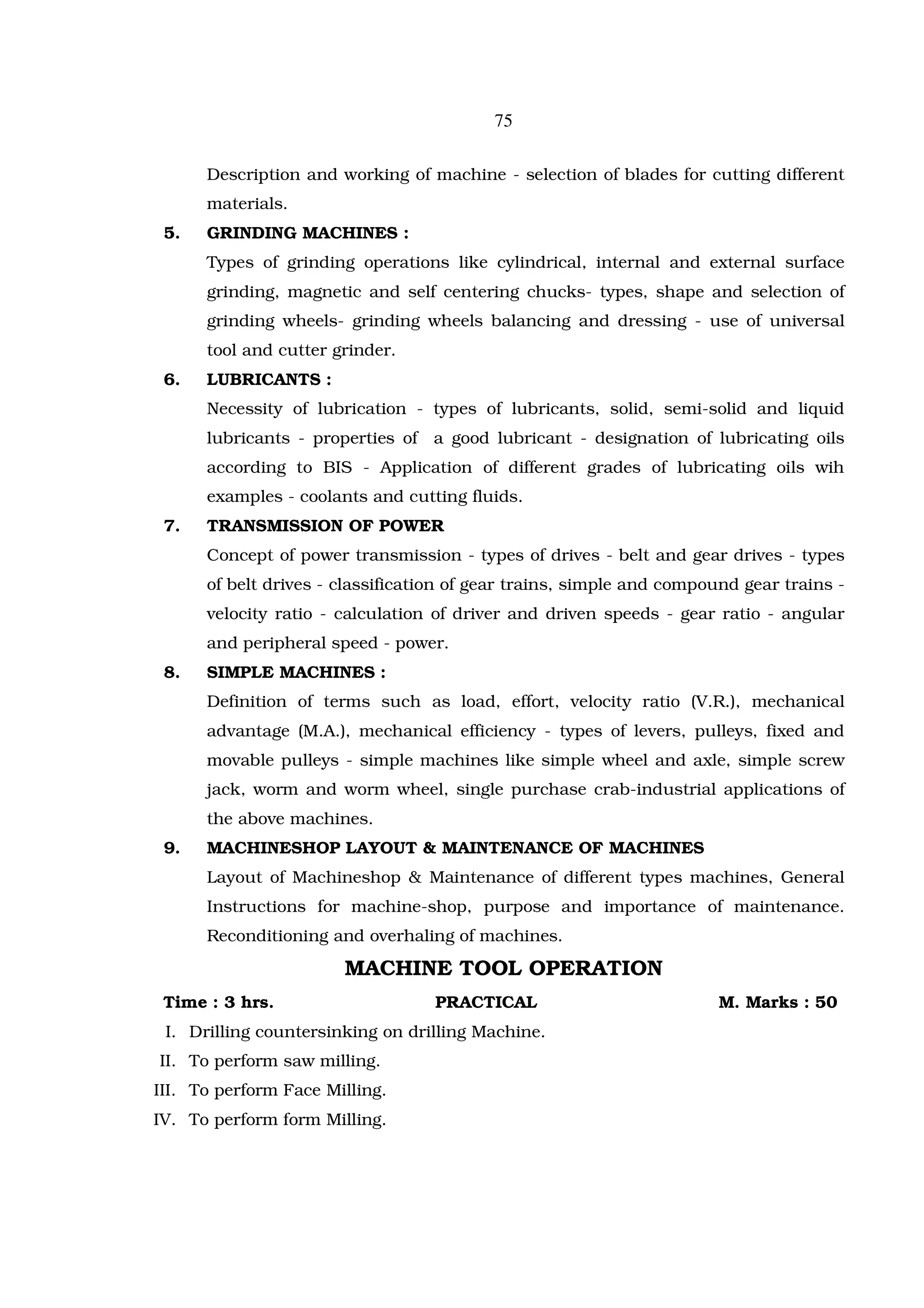 75

      Description and working of machine - selection of blades for cutting different
      materials.
 5.   GRINDING MACHINES :
      Types of grinding operations like cylindrical, internal and external surface
      grinding, magnetic and self centering chucks- types, shape and selection of
      grinding wheels- grinding wheels balancing and dressing - use of universal
      tool and cutter grinder.
 6.   LUBRICANTS :
      Necessity of lubrication - types of lubricants, solid, semi-solid and liquid
      lubricants - properties of a good lubricant - designation of lubricating oils
      according to BIS - Application of different grades of lubricating oils wih
      examples - coolants and cutting fluids.
 7.   TRANSMISSION OF POWER
      Concept of power transmission - types of drives - belt and gear drives - types
      of belt drives - classification of gear trains, simple and compound gear trains -
      velocity ratio - calculation of driver and driven speeds - gear ratio - angular
      and peripheral speed - power.
 8.   SIMPLE MACHINES :
      Definition of terms such as load, effort, velocity ratio (V.R.), mechanical
      advantage (M.A.), mechanical efficiency - types of levers, pulleys, fixed and
      movable pulleys - simple machines like simple wheel and axle, simple screw
      jack, worm and worm wheel, single purchase crab-industrial applications of
      the above machines.
 9.   MACHINESHOP LAYOUT & MAINTENANCE OF MACHINES
      Layout of Machineshop & Maintenance of different types machines, General
      Instructions for machine-shop, purpose and importance of maintenance.
      Reconditioning and overhaling of machines.

                       MACHINE TOOL OPERATION
 Time : 3 hrs.                     PRACTICAL                           M. Marks : 50
 I. Drilling countersinking on drilling Machine.
II. To perform saw milling.
III. To perform Face Milling.
IV. To perform form Milling.
 
