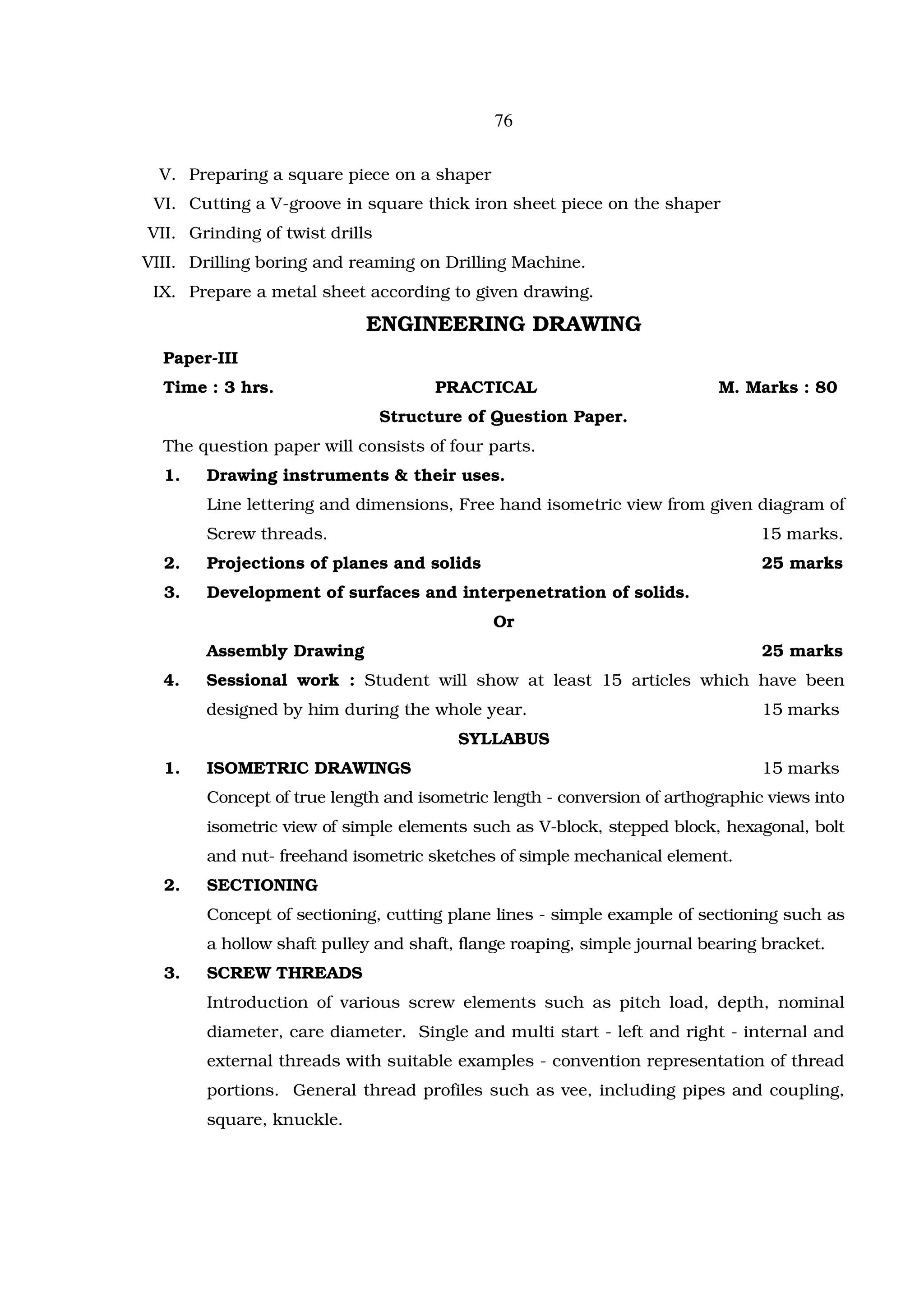 76

  V. Preparing a square piece on a shaper
 VI. Cutting a V-groove in square thick iron sheet piece on the shaper
VII. Grinding of twist drills
VIII. Drilling boring and reaming on Drilling Machine.
 IX. Prepare a metal sheet according to given drawing.

                            ENGINEERING DRAWING
  Paper-III
  Time : 3 hrs.                       PRACTICAL                          M. Marks : 80
                                Structure of Question Paper.
  The question paper will consists of four parts.
  1.   Drawing instruments & their uses.
       Line lettering and dimensions, Free hand isometric view from given diagram of
       Screw threads.                                                          15 marks.
  2.   Projections of planes and solids                                        25 marks
  3.   Development of surfaces and interpenetration of solids.
                                            Or
       Assembly Drawing                                                        25 marks
  4.   Sessional work : Student will show at least 15 articles which have been
       designed by him during the whole year.                                  15 marks
                                        SYLLABUS
  1.   ISOMETRIC DRAWINGS                                                      15 marks
       Concept of true length and isometric length - conversion of arthographic views into
       isometric view of simple elements such as V-block, stepped block, hexagonal, bolt
       and nut- freehand isometric sketches of simple mechanical element.
  2.   SECTIONING
       Concept of sectioning, cutting plane lines - simple example of sectioning such as
       a hollow shaft pulley and shaft, flange roaping, simple journal bearing bracket.
  3.   SCREW THREADS
       Introduction of various screw elements such as pitch load, depth, nominal
       diameter, care diameter. Single and multi start - left and right - internal and
       external threads with suitable examples - convention representation of thread
       portions. General thread profiles such as vee, including pipes and coupling,
       square, knuckle.
 