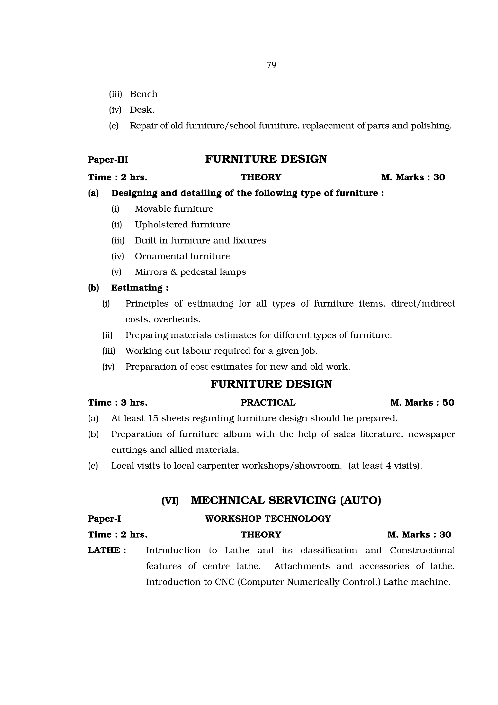 79

        (iii) Bench
        (iv) Desk.
        (e)          Repair of old furniture/school furniture, replacement of parts and polishing.


Paper-III                               FURNITURE DESIGN
Time : 2 hrs.                                  THEORY                            M. Marks : 30
(a)         Designing and detailing of the following type of furniture :
            (i)       Movable furniture
            (ii)      Upholstered furniture
            (iii)     Built in furniture and fixtures
            (iv)      Ornamental furniture
            (v)       Mirrors & pedestal lamps
(b)         Estimating :
      (i)           Principles of estimating for all types of furniture items, direct/indirect
                    costs, overheads.
      (ii)          Preparing materials estimates for different types of furniture.
      (iii)         Working out labour required for a given job.
      (iv)          Preparation of cost estimates for new and old work.

                                        FURNITURE DESIGN
Time : 3 hrs.                                  PRACTICAL                           M. Marks : 50
(a)         At least 15 sheets regarding furniture design should be prepared.
(b)         Preparation of furniture album with the help of sales literature, newspaper
            cuttings and allied materials.
(c)         Local visits to local carpenter workshops/showroom. (at least 4 visits).


                            (VI)   MECHNICAL SERVICING (AUTO)
Paper-I                                 WORKSHOP TECHNOLOGY
Time : 2 hrs.                                  THEORY                             M. Marks : 30
LATHE :                 Introduction to Lathe and its classification and Constructional
                        features of centre lathe.        Attachments and accessories of lathe.
                        Introduction to CNC (Computer Numerically Control.) Lathe machine.
 