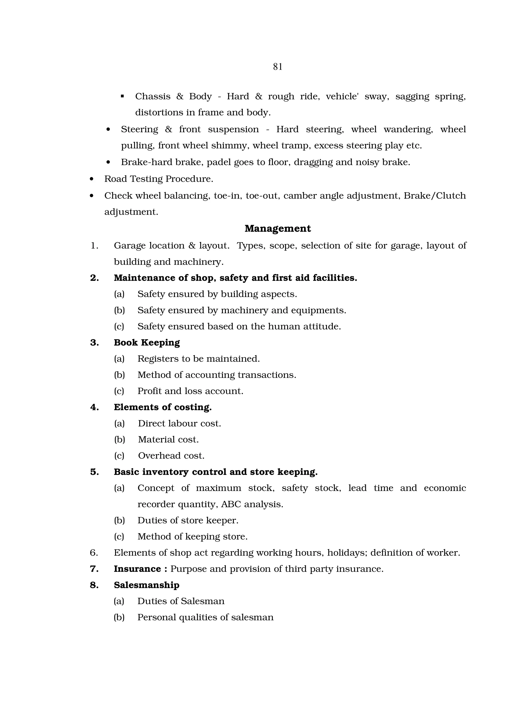 81

               Chassis & Body - Hard & rough ride, vehicle' sway, sagging spring,
               distortions in frame and body.
     •     Steering & front suspension - Hard steering, wheel wandering, wheel
           pulling, front wheel shimmy, wheel tramp, excess steering play etc.
     •     Brake-hard brake, padel goes to floor, dragging and noisy brake.
•    Road Testing Procedure.
•    Check wheel balancing, toe-in, toe-out, camber angle adjustment, Brake/Clutch
     adjustment.
                                          Management
1.       Garage location & layout. Types, scope, selection of site for garage, layout of
         building and machinery.
2.       Maintenance of shop, safety and first aid facilities.
         (a)   Safety ensured by building aspects.
         (b)   Safety ensured by machinery and equipments.
         (c)   Safety ensured based on the human attitude.
3.       Book Keeping
         (a)   Registers to be maintained.
         (b)   Method of accounting transactions.
         (c)   Profit and loss account.
4.       Elements of costing.
         (a)   Direct labour cost.
         (b)   Material cost.
         (c)   Overhead cost.
5.       Basic inventory control and store keeping.
         (a)   Concept of maximum stock, safety stock, lead time and economic
               recorder quantity, ABC analysis.
         (b)   Duties of store keeper.
         (c)   Method of keeping store.
6.       Elements of shop act regarding working hours, holidays; definition of worker.
7.       Insurance : Purpose and provision of third party insurance.
8.       Salesmanship
         (a)   Duties of Salesman
         (b)   Personal qualities of salesman
 