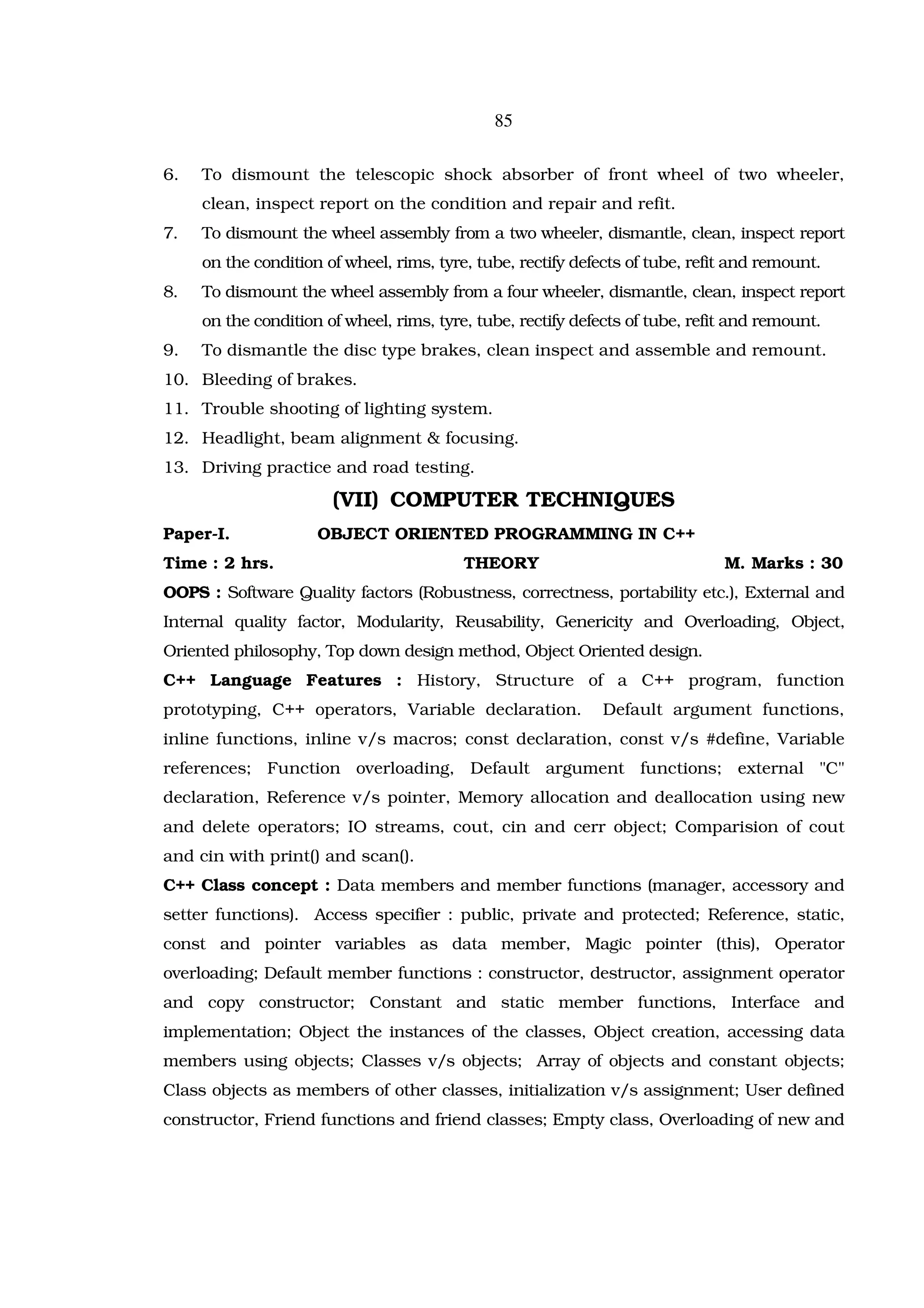85

6.   To dismount the telescopic shock absorber of front wheel of two wheeler,
     clean, inspect report on the condition and repair and refit.
7.   To dismount the wheel assembly from a two wheeler, dismantle, clean, inspect report
     on the condition of wheel, rims, tyre, tube, rectify defects of tube, refit and remount.
8.   To dismount the wheel assembly from a four wheeler, dismantle, clean, inspect report
     on the condition of wheel, rims, tyre, tube, rectify defects of tube, refit and remount.
9.   To dismantle the disc type brakes, clean inspect and assemble and remount.
10. Bleeding of brakes.
11. Trouble shooting of lighting system.
12. Headlight, beam alignment & focusing.
13. Driving practice and road testing.

                       (VII) COMPUTER TECHNIQUES
Paper-I.             OBJECT ORIENTED PROGRAMMING IN C++
Time : 2 hrs.                             THEORY                               M. Marks : 30
OOPS : Software Quality factors (Robustness, correctness, portability etc.), External and
Internal quality factor, Modularity, Reusability, Genericity and Overloading, Object,
Oriented philosophy, Top down design method, Object Oriented design.
C++ Language Features : History, Structure of a C++ program, function
prototyping, C++ operators, Variable declaration.            Default argument functions,
inline functions, inline v/s macros; const declaration, const v/s #define, Variable
references; Function overloading, Default argument functions; external "C"
declaration, Reference v/s pointer, Memory allocation and deallocation using new
and delete operators; IO streams, cout, cin and cerr object; Comparision of cout
and cin with print() and scan().
C++ Class concept : Data members and member functions (manager, accessory and
setter functions). Access specifier : public, private and protected; Reference, static,
const and pointer variables as data member, Magic pointer (this), Operator
overloading; Default member functions : constructor, destructor, assignment operator
and copy constructor; Constant and static member functions, Interface and
implementation; Object the instances of the classes, Object creation, accessing data
members using objects; Classes v/s objects; Array of objects and constant objects;
Class objects as members of other classes, initialization v/s assignment; User defined
constructor, Friend functions and friend classes; Empty class, Overloading of new and
 