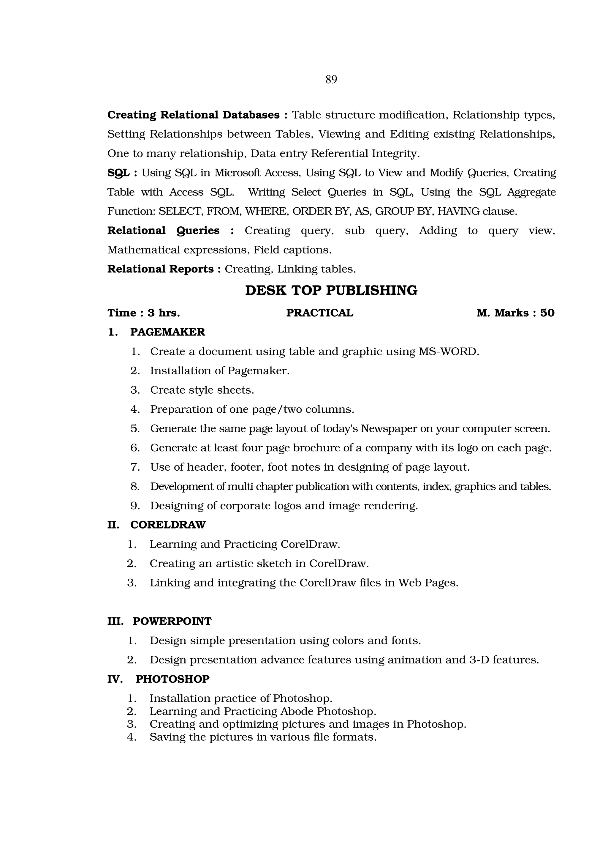 89

Creating Relational Databases : Table structure modification, Relationship types,
Setting Relationships between Tables, Viewing and Editing existing Relationships,
One to many relationship, Data entry Referential Integrity.
SQL : Using SQL in Microsoft Access, Using SQL to View and Modify Queries, Creating
Table with Access SQL.        Writing Select Queries in SQL, Using the SQL Aggregate
Function: SELECT, FROM, WHERE, ORDER BY, AS, GROUP BY, HAVING clause.
Relational Queries : Creating query, sub query, Adding to query view,
Mathematical expressions, Field captions.
Relational Reports : Creating, Linking tables.

                             DESK TOP PUBLISHING
Time : 3 hrs.                        PRACTICAL                              M. Marks : 50
1.    PAGEMAKER
      1. Create a document using table and graphic using MS-WORD.
      2. Installation of Pagemaker.
      3. Create style sheets.
      4. Preparation of one page/two columns.
      5. Generate the same page layout of today's Newspaper on your computer screen.
      6. Generate at least four page brochure of a company with its logo on each page.
      7. Use of header, footer, foot notes in designing of page layout.
      8. Development of multi chapter publication with contents, index, graphics and tables.
      9. Designing of corporate logos and image rendering.
II. CORELDRAW
      1.   Learning and Practicing CorelDraw.
      2.   Creating an artistic sketch in CorelDraw.
      3.   Linking and integrating the CorelDraw files in Web Pages.


III. POWERPOINT
      1.   Design simple presentation using colors and fonts.
      2.   Design presentation advance features using animation and 3-D features.
IV.    PHOTOSHOP
      1.   Installation practice of Photoshop.
      2.   Learning and Practicing Abode Photoshop.
      3.   Creating and optimizing pictures and images in Photoshop.
      4.   Saving the pictures in various file formats.
 