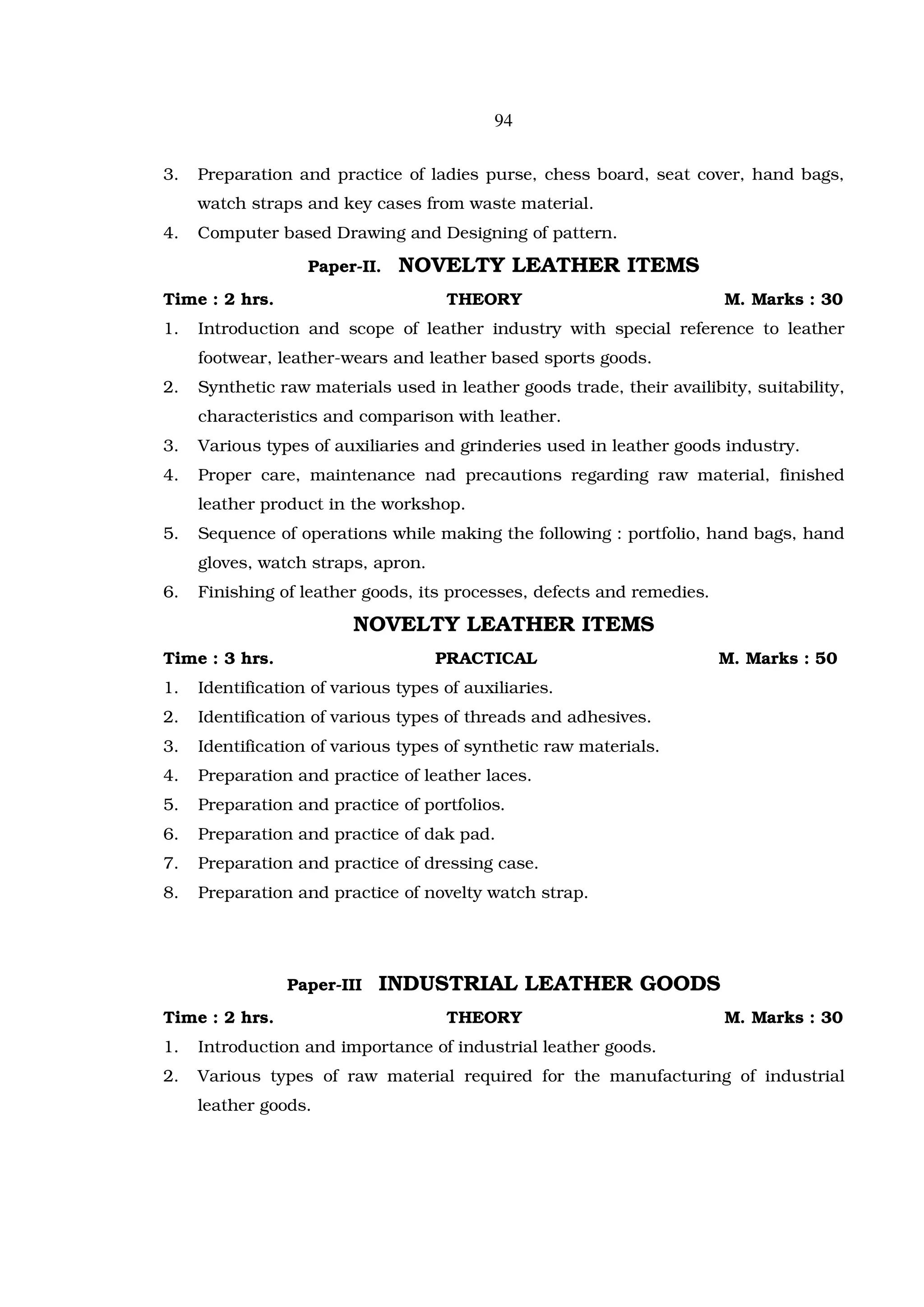 94

3.   Preparation and practice of ladies purse, chess board, seat cover, hand bags,
     watch straps and key cases from waste material.
4.   Computer based Drawing and Designing of pattern.

                   Paper-II.   NOVELTY LEATHER ITEMS
Time : 2 hrs.                        THEORY                             M. Marks : 30
1.   Introduction and scope of leather industry with special reference to leather
     footwear, leather-wears and leather based sports goods.
2.   Synthetic raw materials used in leather goods trade, their availibity, suitability,
     characteristics and comparison with leather.
3.   Various types of auxiliaries and grinderies used in leather goods industry.
4.   Proper care, maintenance nad precautions regarding raw material, finished
     leather product in the workshop.
5.   Sequence of operations while making the following : portfolio, hand bags, hand
     gloves, watch straps, apron.
6.   Finishing of leather goods, its processes, defects and remedies.

                         NOVELTY LEATHER ITEMS
Time : 3 hrs.                       PRACTICAL                           M. Marks : 50
1.   Identification of various types of auxiliaries.
2.   Identification of various types of threads and adhesives.
3.   Identification of various types of synthetic raw materials.
4.   Preparation and practice of leather laces.
5.   Preparation and practice of portfolios.
6.   Preparation and practice of dak pad.
7.   Preparation and practice of dressing case.
8.   Preparation and practice of novelty watch strap.




                Paper-III   INDUSTRIAL LEATHER GOODS
Time : 2 hrs.                        THEORY                             M. Marks : 30
1.   Introduction and importance of industrial leather goods.
2.   Various types of raw material required for the manufacturing of industrial
     leather goods.
 