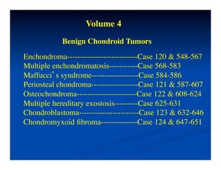 Volume 4	

                    	

            Benign	

 Chondroid Tumors	

Enchondroma---------------------------Case 120 & 548-567	

Multiple enchondromatosis-----------Case 568-583	

Maffucci’s syndrome------------------Case 584-586	

Periosteal chondroma------------------Case 121 & 587-607	

Osteochondroma-----------------------Case 122 & 608-624	

Multiple hereditary exostosis---------Case 625-631	

Chondroblastoma-----------------------Case 123 & 632-646	

Chondromyxoid ﬁbroma--------------Case 124 & 647-651	

 