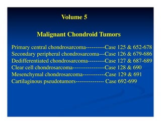 Volume 5	


          Malignant Chondroid Tumors	

Primary central chondrosarcoma----------Case 125 & 652-678	

Secondary peripheral chondrosarcoma---Case 126 & 679-686	

Dedifferentiated chondrosarcoma---------Case 127 & 687-689	

Clear cell chondrosarcoma-----------------Case 128 & 690	

Mesenchymal chondrosarcoma------------Case 129 & 691	

Cartilaginous pseudotumors--------------- Case 692-699	

 