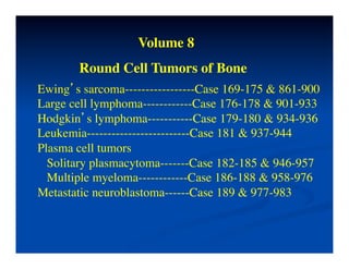 Volume 8	

        Round Cell Tumors of Bone	

Ewing’s sarcoma-----------------Case 169-175 & 861-900	

Large cell lymphoma------------Case 176-178 & 901-933	

Hodgkin’s lymphoma-----------Case 179-180 & 934-936	

Leukemia-------------------------Case 181 & 937-944	

Plasma cell tumors	

  Solitary plasmacytoma-------Case 182-185 & 946-957	

  Multiple myeloma------------Case 186-188 & 958-976	

Metastatic neuroblastoma------Case 189 & 977-983	

 